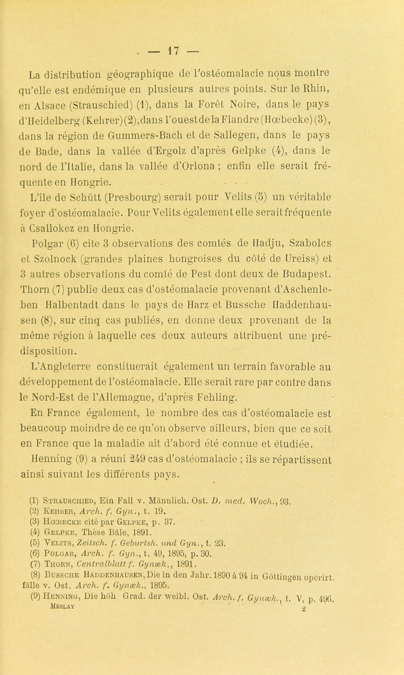 La distribution géographique de l’ostéomalacie nous montre qu’elle est endémique en plusieurs autres points. Sur le Rhin, en Alsace (Strauschied) (1), dans la Forêt Noire, dans le pays d’Ileidelberg (Kehrer) (2),dans l’ouestdela Flandre (Hœbecke) (3), dans la région de Gummers-Bach et de Sallegen, dans le pays de Bade, dans la vallée d’Ergolz d’après Gelpke (4), dans le nord de l’Italie, dans la vallée d’Orlona ; enfin elle serait fré- quente en Hongrie. L’ile de Schiitt (Presbourg) serait pour Velits (5) un véritable foyer d’ostéomalacie. Pour Velits également elle seraitfréquenle à Csallokez en Hongrie. Polgar (6) cite 3 observations des comtés de Hadju, Szabolcs et Szolnock (grandes plaines hongroises du côté de Ureiss) et 3 autres observations du comté de Pest dont deux de Budapest. Thorn (7) publie deux cas d’ostéomalacie provenant d’Aschenle- ben Halbentadt dans le pays de Harz et Bussche Haddenhau- sen (8), sur cinq cas publiés, en donne deux provenant de la même région à laquelle ces deux auteurs attribuent une pré- disposition. L’Angleterre constituerait également un terrain favorable au développement de l’ostéomalacie. Elle serait rare par contre dans le Nord-Est de l’Allemagne, d’après Feliling. En France également, le nombre des cas d’ostéomalacie est beaucoup moindre de ce qu’on observe ailleurs, bien que ce soit en France que la maladie ait d’abord été connue et étudiée. Henning (9) a réuni 249 cas d’ostéomalacie ; ils se répartissent ainsi suivant les différents pays. (1) Strauschied, Ein Fait v. Mânulich. Ost. D. med. Woch., 93. (2) Kehher, Arch. f. Gyn., t. 19. (3) Hœbecke cité par Gelpke, p. 37. (4) Gelpke, Thèse Bâle, 1891. (5) Velits, Zeitsch. f. Geburtsh. und Gyn., t. 23. (6) Polgar, Arch. f. Gyn., t. 49, 1895, p. 30. (7) Tiiorn, Centralblatt f. Gynæk., 1891. (8) Bussche llADDENHAUSEN,Die in den .Jahr. 1890 à 94 in Goltingen operirt. fiille v. Ost. Arch. f. Gynæk., 1895. (9) Henning, üie lioh Grad. der weibl. Ost. Arch. f. Gynæk., t. V, p. 49G. Meslay ' o
