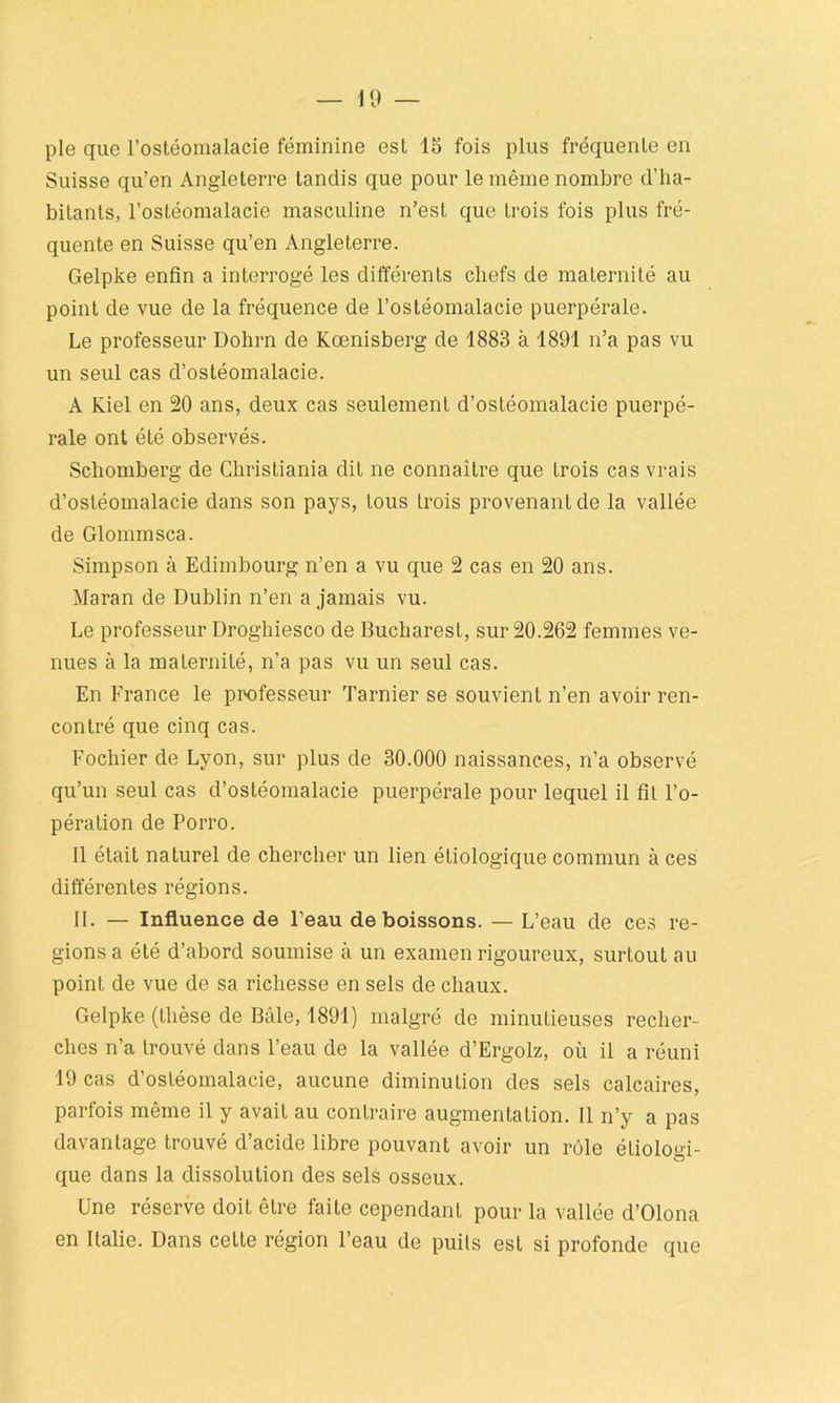 pie que l’ostéomalacie féminine est 15 fois plus fréquente en Suisse qu’en Angleterre tandis que pour le même nombre (l’ha- bitants, l’ostéomalacie masculine n’est que trois fois plus fré- quente en Suisse qu’en Angleterre. Gelpke enfin a interrogé les différents chefs de maternité au point de vue de la fréquence de l’ostéomalacie puerpérale. Le professeur Dohrn de Kœnisberg de 1883 à 1891 n’a pas vu un seul cas d’ostéomalacie. A Kiel en 20 ans, deux cas seulement d’ostéomalacie puerpé- rale ont été observés. Schomberg de Christiania dit ne connaître que trois cas vrais d’ostéomalacie dans son pays, tous trois provenant de la vallée de Glommsca. Simpson à Edimbourg n’en a vu que 2 cas en 20 ans. Maran de Dublin n’en a jamais vu. Le professeur Droghiesco de Bucharest, sur 20.262 femmes ve- nues à la maternité, n’a pas vu un seul cas. En France le professeur Tarnier se souvient n’en avoir ren- contré que cinq cas. Fochier de Lyon, sur plus de 30.000 naissances, n’a observé qu’un seul cas d’ostéomalacie puerpérale pour lequel il fit l’o- pération de Porro. 11 était naturel de chercher un lien étiologique commun à ces différentes régions. II. — Influence de l’eau de boissons. — L’eau de ces ré- gions a été d’abord soumise à un examen rigoureux, surtout au point de vue de sa richesse en sels de chaux. Gelpke (thèse de Bâle, 1891) malgré de minutieuses recher- ches n’a trouvé dans l’eau de la vallée d’Ergolz, où il a réuni 19 cas d’ostéomalacie, aucune diminution des sels calcaires, parfois même il y avait au contraire augmentation. 11 n’y a pas davantage trouvé d’acide libre pouvant avoir un rôle étiologi- que dans la dissolution des sels osseux. Une réserve doit être laite cependant pour la vallée d’Olona en Italie. Dans cette région l’eau de puits est si profonde que