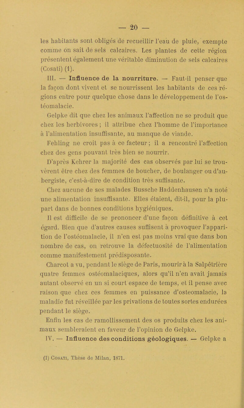 les habitants sont obligés de recueillir l’eau de pluie, exempte comme on sait de sels calcaires. Les plantes de cette région présentent également une véritable diminution de sels calcaires (Cosati) (1). III. — Influence de la nourriture. — Faut-il penser que la façon dont vivent et se nourrissent les habitants de ces ré- gions entre pour quelque chose dans le développement de l’os- téomalacie. Gelpke dit que chez les animaux l’affection ne se produit que chez les herbivores ; il attribue chez l’homme de l’importance à l’alimentation insuffisante, au manque de viande. Fehling ne croit pas à ce facteur ; il a rencontré l’affection chez des gens pouvant très bien se nourrir. D’après Kehrer la majorité des cas observés par lui se trou- vèrent être chez des femmes de boucher, de boulanger ou d’au- bergiste, c’est-à-dire de condition très suffisante. Chez aucune de ses malades Bussche Haddenhausen n’a noté une alimentation insuffisante. Elles étaient, dit-il, pour la plu- part dans de bonnes conditions hygiéniques. Il est difficile de se prononcer d’une façon définitive à cet égard. Bien que d’autres causes suffisent à provoquer l’appari- tion de l’ostéomalacie, il n’en est pas moins vrai que dans bon nombre de cas, on retrouve la défectuosité de l’alimentaLion comme manifestement prédisposante. Charcot a vu, pendant le siège de Paris, mourir à la Salpêtrière quatre femmes ostéomalaciques, alors qu’il n’en avait jamais autant observé en un si court espace de temps, et il pense avec raison que chez ces femmes en puissance d’osteomalacie, la maladie fut réveillée par les privations de toutes sortes endurées pendant le siège. Enfin les cas de ramollissement des os produits chez les ani- maux sembleraient en faveur de l’opinion de Gelpke. IV. — Influence des conditions géologiques. — Gelpke a (1) Cosati, Thèse de Milan, 1871.
