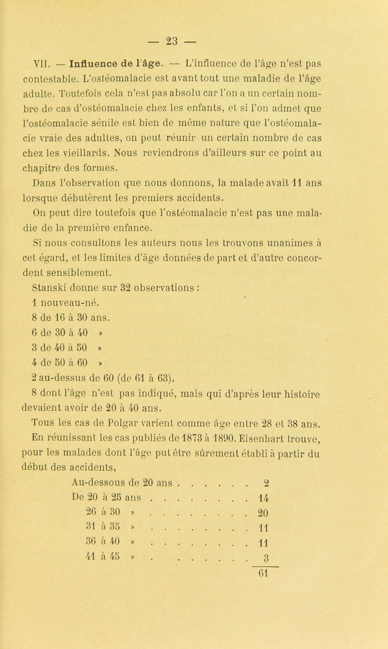 VII. — Influence de l’âge. — L’influence de l’âge n’est pas contestable. L’ostéomalacie est avant tout une maladie de l’âge adulte. Toutefois cela n’est pas absolu car l’on a un certain nom- bre de cas d’ostéomalacie chez les enfants, et si l’on admet que l’ostéomalacie sénile est bien de même nature que l’ostéomala- cie vraie des adultes, on peut réunir un certain nombre de cas chez les vieillards. Nous reviendrons d’ailleurs sur ce point au chapitre des formes. Dans l’observation que nous donnons, la malade avait 11 ans lorsque débutèrent les premiers accidents. On peut dire toutefois que l’ostéomalacie n’est pas une mala- die de la première enfance. Si nous consultons les auteurs nous les trouvons unanimes à cet égard, et les limites d’âge données de part et d’autre concor- dent sensiblement. Stanski donne sur 32 observations : 1 nouveau-né. 8 de 16 à 30 ans. 6 de 30 à 40 » 3 de 40 à 50 » 4 de 50 à 60 » 2 au-dessus de 60 (de 61 à 63). 8 dont l’âge n’est pas indiqué, mais qui d’après leur histoire devaient avoir de 20 à 40 ans. Tous les cas de Polgar varient comme âge entre 28 et 38 ans. En réunissant les cas publiés de 1873 à 1890. Eisenhart trouve, pour les malades dont l’âge put être sûrement établi à partir du début des accidents, Au-dessous de 20 ans 2 De 20 à 25 ans 14 26 à 30 » 20 31 à 35 » \\ 36 à 40 » 11 41 à 45 » . 3 61