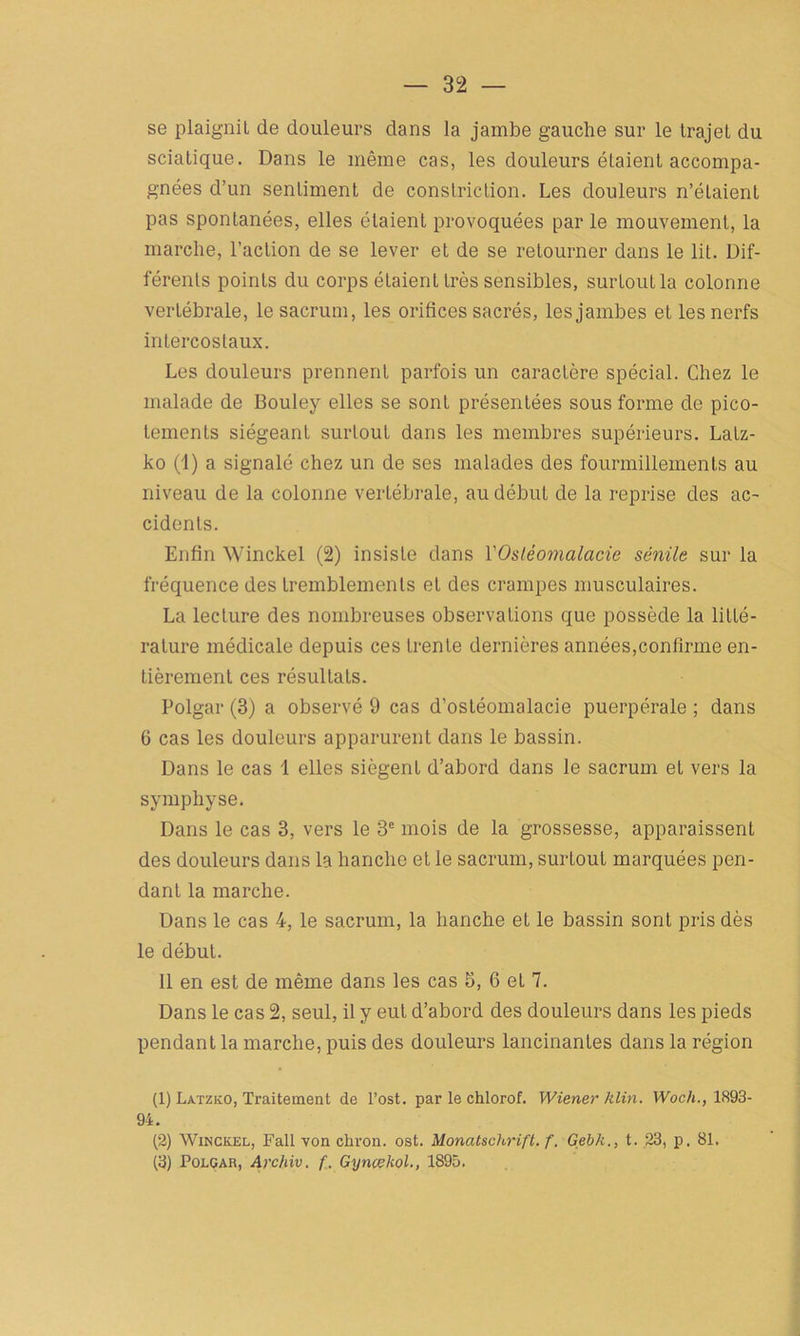 se plaignit de douleurs dans la jambe gauche sur le trajet du sciatique. Dans le même cas, les douleurs étaient accompa- gnées d’un sentiment de constriction. Les douleurs n’étaient pas spontanées, elles étaient provoquées par le mouvement, la marche, l’action de se lever et de se retourner dans le lit. Dif- férents points du corps étaient très sensibles, surtout la colonne vertébrale, le sacrum, les orifices sacrés, les jambes et les nerfs intercostaux. Les douleurs prennent parfois un caractère spécial. Chez le malade de Bouley elles se sont présentées sous forme de pico- tements siégeant surtout dans les membres supérieurs. Latz- ko (1) a signalé chez un de ses malades des fourmillements au niveau de la colonne vertébrale, au début de la reprise des ac- cidents. Enfin Winckel (2) insiste dans l'Ostéomalacie sénile sur la fréquence des tremblements et des crampes musculaires. La lecture des nombreuses observations que possède la litté- rature médicale depuis ces trente dernières années,confirme en- tièrement ces résultats. Polgar (3) a observé 9 cas d’ostéomalacie puerpérale ; dans G cas les douleurs apparurent dans le bassin. Dans le cas 1 elles siègent d’abord dans le sacrum et vers la symphyse. Dans le cas 3, vers le 3e mois de la grossesse, apparaissent des douleurs dans la hanche et le sacrum, surtout marquées pen- dant la marche. Dans le cas 4, le sacrum, la hanche et le bassin sont pris dès le début. 11 en est de même dans les cas 5, 6 et 7. Dans le cas 2, seul, il y eut d’abord des douleurs dans les pieds pendant la marche, puis des douleurs lancinantes dans la région (1) Latzko, Traitement de l’ost. par le chlorof. Wiener hlin. Woch., 1893- 94. (2) Winckel, Fait von ckron. ost. Monatschrift. f. Gebk., t. 23, p. 81. (3) Polgar, Archiv. f. Gynœltol., 1895.