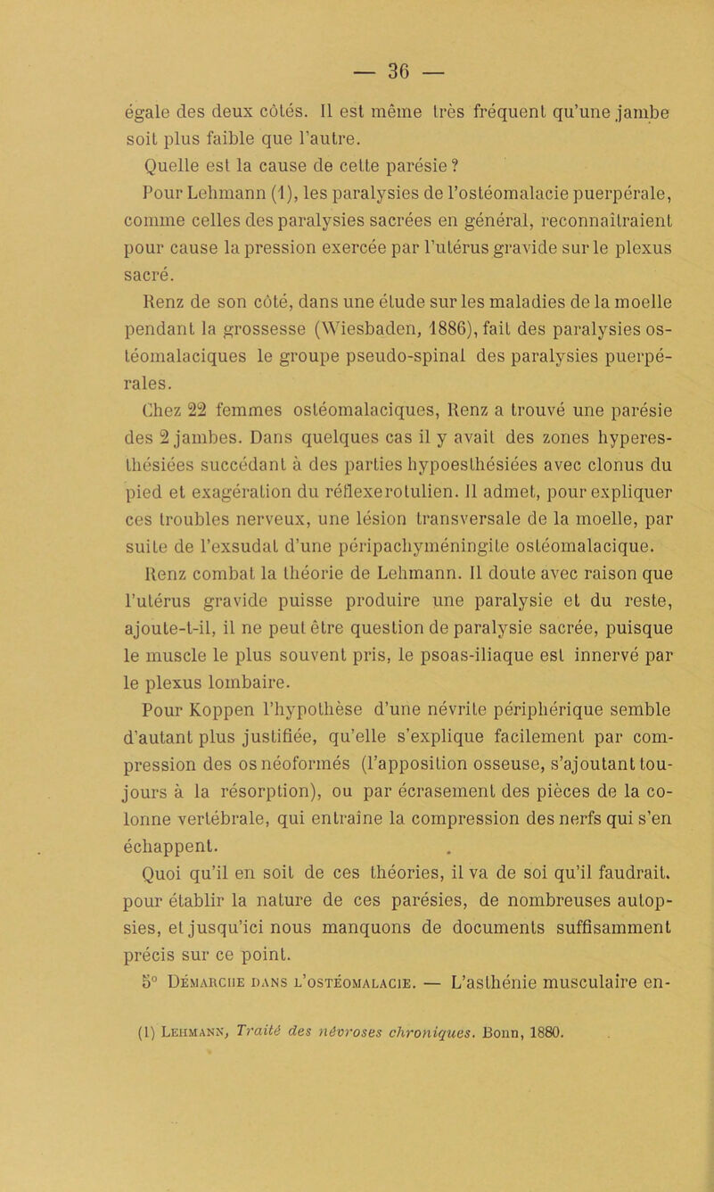 égale des deux côtés. Il est même très fréquent qu’une jambe soit plus faible que l’autre. Quelle est la cause de cette parésie ? Pour Lehmann (1), les paralysies de l’ostéomalacie puerpérale, comme celles des paralysies sacrées en général, reconnaîtraient pour cause la pression exercée par l’utérus gravide sur le plexus sacré. Renz de son côté, dans une étude sur les maladies de la moelle pendant la grossesse (Wiesbaden, 1886), fait des paralysies os- téomalaciques le groupe pseudo-spinal des paralysies puerpé- rales. Chez 22 femmes ostéomalaciques, Renz a trouvé une parésie des 2 jambes. Dans quelques cas il y avait des zones hyperes- thésiées succédant à des parties hypoesthésiées avec clonus du pied et exagération du réflexerolulien. 11 admet, pour expliquer ces troubles nerveux, une lésion transversale de la moelle, par suiLe de l’exsudât d’une péripachyméningite ostéomalacique. Renz combat la théorie de Lehmann. Il doute avec raison que l’utérus gravide puisse produire une paralysie et du reste, ajoute-t-il, il ne peut être question de paralysie sacrée, puisque le muscle le plus souvent pris, le psoas-iliaque est innervé par le plexus lombaire. Pour Koppen l’hypothèse d’une névrite périphérique semble d’autant plus justifiée, qu’elle s’explique facilement par com- pression des os néoformés (l’apposition osseuse, s’ajoutant tou- jours à la résorption), ou par écrasement des pièces de la co- lonne vertébrale, qui entraîne la compression des nerfs qui s’en échappent. Quoi qu’il en soit de ces théories, il va de soi qu’il faudrait, pour établir la nature de ces parésies, de nombreuses autop- sies, et jusqu’ici nous manquons de documents suffisamment précis sur ce point. 5° Démarche dans l’ostéomalacie. — L’asthénie musculaire en- (1) Lehmann, Traité des névroses chroniques. Bonn, 1880.