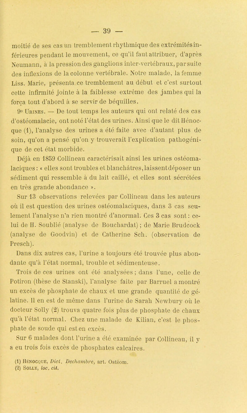 moitié de ses cas un tremblement rliythmique des extrémités in- férieures pendant le mouvement, ce qu’il faut attribuer, d’après Neumann, à la pression des ganglions inter-vertébraux, par suite des inflexions de la colonne vertébrale. Notre malade, la femme Liss. Marie, présenta ce tremblement au début et c’est surtout cette infirmité jointe à la faiblesse extrême des jambes qui la força tout d’abord à se servir de béquilles. 9° Urines. — De tout temps les auteurs qui ont relaté des cas d’ostéomalacie, ont noté l’état des urines. Ainsi que le dit Ilénoc- que (1), l’analyse des urines a été faite avec d’autant plus de soin, qu’on a pensé qu’on y trouverait l’explication pathogéni- que de cet état morbide. Déjà en 1859 Collineau caractérisait ainsi les urines ostéoma- laciques : « elles sont troubles et blanchâtres, laissentdéposer un sédiment qui ressemble à du lait caillé, et elles sont sécrétées en très grande abondance ». Sur 13 observations relevées par Collineau dans les auteurs où il est question des urines ostéomalaciques, dans 3 cas seu- lement l’analyse n’a rien montré d’anormal. Ces 3 cas sont: ce- lui de II. Soublié (analyse de Boucliardat) ; de Marie Brudcock (analyse de Goodvin) et de Catherine Sch. (observation de Presch). Dans dix autres cas, l’urine a toujours été trouvée plus abon- dante qu’à l’état normal, trouble et sédimenteuse. Trois de ces urines ont été analysées ; dans l’une, celle de Potiron (thèse de Stanski), l’analyse faite par Barruel a montré un excès de phosphate de chaux et une grande quantité de gé- latine. Il en est de même dans l’urine de Sarah Newbury où le docteur Solly (2) trouva quatre fois plus de phosphate de chaux qu’à l’état normal. Chez une malade de Kilian, c’est le phos- phate de soude qui est en excès. Sur 6 malades dont l’urine a été examinée par Collineau, il y a eu trois fois excès de phosphates calcaires. (1) Hénocque, DicL. Dechambre, art. Ostéom. (2) Solly, loc. cil.