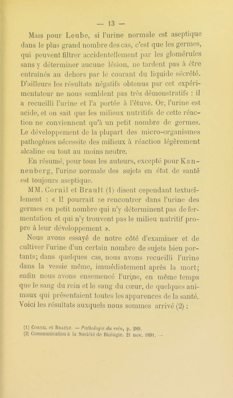 Mais pour Leube, si l'urine normale est aseptique dans le plus grand nombre des cas, c'est que les germes, qui peuvent filtrer accidentellement par les glomérules sans y déterminer aucune lésion, ne tardent pas à être entraînés au dehors par le courant du liquide sécrété. D'ailleurs les résultats négatifs obtenus par cet expéri- mentateur ne nous semblent pas très démonstratifs : il a recueilli l'urine et l'a portée à l'étuve. Or, l'urine est acide, et on sait que les milieux nutritifs de cette réac- tion ne conviennent qu'à un petit nombre de germes. Le développement de la plupart des micro-organismes p pathogènes nécessite des milieux à réaction légèrement alcaline ou tout au moins neutre. En résumé, pour tous les auteurs, excepté pour Kan- nenberg, l'urine normale des sujets en état de santé est toujours aseptique. MM. Corn il et Brault (1) disent cependant textuel- lement : (c H pourrait se rencontrer dans l'urine des germes en petit nombre qui n'y déterminent pas de fer- mentation et qui n'y trouvent pas le miheu nutritif pro- pre à leur développement Nous avons essayé de notre côté d'examiner et de cultiver l'urine d'un certain nombre de sujets bien por- tants; dans quelques cas, nous avons recueilli l'urine dans la vessie même, immédiatement après la mort; enfin nous avons ensemencé l'urine, en même temps que le sang du rein et le sang du cœur, de quelques ani- maux qui présentaient toutes les apparences de la santé. Voici les résultats auxquels nous sommes arrivé (2) ; (1) CoRNiL ot Brault. — Pathologie du rein, p. 289. (-2) Communicalion à la Société de Biologie. 21 nov. 1891. •