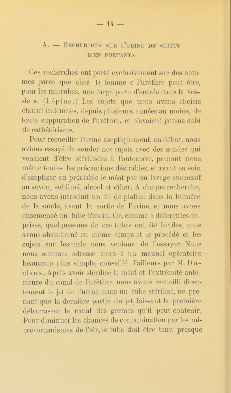 A. — Recherches sur l'urine de sujets BIEN PORTANTS Ces recherches ont porté exckisivement sur des hom- mes parce que chez la femme (c l'urèthre peut être, pour les microbes, une large porte d'entrée dans la ves- sie 3). (Lé pi ne.) Les sujets que nous avons choisis étaient indemnes, depuis phisieurs années au moins, de toute suppuration de l'urèthre, et n'avaient jamais subi de cathétérisme. Pour recueiUir l'urine aseptiquement, au début, nous avions essayé de sonder nos sujets avec des sondes qui venaient d'être stcriUsées à l'autoclave, prenant nous même toutes les précautions désirables, et ayant eu soin d'aseptiser au préalable le méat par un lavage successif au savon, sublimé, alcool et éther. A chaque recherche, nous avons introduit un fil de platine dans la lumière de la sonde, avant la sortie de l'urine, et nous avons ensemencé un tube tém.oin. Or, comme à différentes re- prises, quelques-uns de ces tubes ont été fertiles, nous avons abandonné en même temps et le procédé et les sujets sur lesquels nous venions de l'essayer. Nous nous sommes adressé alors à un manuel opératoire beaucoup plus simple, conseillé d'ailleurs par M. Du- claux. Après avoir stérilisé le méat et l'extrémité anté- rieure du canal de l'urèthre, nous avons recueilli direc- tement le jet de l'urine dans un tube stérilisé, ne pre- nant que la dernière partie du jet, laissant la première débarrasser le canal des germes qu'il peut contenir. Pour diminuer les chances de contamination par les mi- cro-organismes de l'air, le tube doit être tenu presque