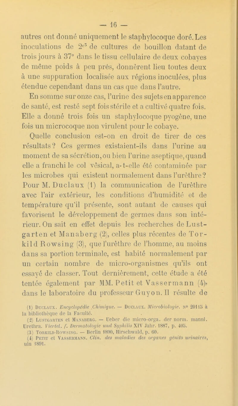autres ont donné uniquement le staphylocoque doré. Les inoculations de 2^^ de cultures de bouillon datant de trois jours à 37° dans le tissu cellulaire de deux cobayes de même poids à peu prés, donnèrent lieu toutes deux à une suppuration localisée aux régions inoculées, plus étendue cependant dans un cas que dans l'autre. En somme sur onze cas, l'urine des sujets en apparence de santé, est resté sept fois stérile et a cultivé quatre fois. Elle a donné trois fois un staphylocoque pyogène, une fois un microcoque non virulent pour le cobaye. Quelle conclusion est-on en droit de tirer de ces résultats? Ces germes existaient-ils dans l'urine au moment de sa sécrétion,ou bien l'urine aseptique, quand elle a franchi le col vésical, a-t-elle été contaminée par les microbes qui existent normalement dans l'urèthre? Pour M. Duclaux (1) la communication de l'urèthre avec l'air extérieur, les conditions d'humidité et de température qu'il présente, sont autant de causes qui favorisent le développement de germes dans son inté- rieur. On sait en effet depuis les recherches deLust- garten et Manaberg (2), celles plus récentes de Tor- kild Rowsing (3), que l'urèthre de l'homme, au moins dans sa portion terminale, est habité normalement par un certain nombre de micro-organismes qu'ils ont essayé de classer. Tout dernièrement, cette étude a été tentée également par MM. Petit et Yasser m a nn (4)? dans le laboratoire du professeurGuyon.il résulte de (1) Duclaux. Encyclopédie Chimique. — Duclaux. Microbiologie, 20115 à la bibliothèque de la FacuUé. (2) LusTGARTEN ct Manaberg. — Ucbcr die micro-orfïa. dcr norm. manni. Urclhra. Yiertel. f. Dermatologie imd SgphilisXW .Talir. 1887, p. 40o. (3) ToRKiLD-RowsiNG. — Berlin 1890, Hirschwald, p. 60. {i) Petit ct Va.ssermann. Clin, des maladies des organes génilo urinai7'es, uin 1891.