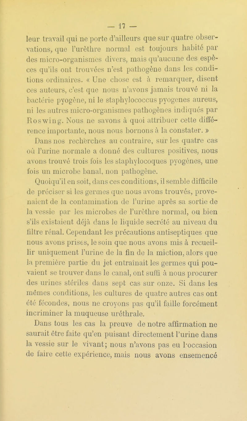 leur travail qui ne porte d'ailleurs que sur quatre obser- vations, que l'urèthre normal est toujours habité par des micro-organismes divers, mais qu'aucune des espè- ces qu'ils ont trouvées n'est pathogène dans les condi- tions ordinaires. « Une chose est à remarquer, disent ces auteurs, c'est que nous n'avons jamais trouvé ni la bactérie pyogène, ni le staphylococcus pyogenes aureus, ni les autres micro-organismes pathogènes indiqués par Roswing. Nous ne savons à quoi attribuer cette diffé- rence importante, nous nous bornons à la constater. » Dans nos recherches au contraire, sur les quatre cas où l'urine normale a donné des cultures positives, nous avons trouvé trois fois les staphylocoques pyogénes, une fois un microbe banal, non pathogène. Quoiqu'il en soit, dans ces conditions, il semble difficile de préciser si les germes que nous avons trouvés, prove- naient de la contamination de l'urine après sa sortie de la vessie par les microbes de l'urèthre normal, ou bien s'ils existaient déjà dans le liquide sécrété au niveau du filtre rénal. Cependant les précautions antiseptiques que nous avons prises, le soin que nous avons mis à recueil- hr uniquement l'urine de la fin de la miction, alors que la première partie du jet entraînait les germes qui pou- vaient se trouver dans le canal, ont suffi à nous procurer des urines stériles dans sept cas sur onze. Si dans les mêmes conditions, les cultures de quatre autres cas ont été fécondes, nous ne croyons pas qu'il faille forcément incriminer la muqueuse uréthrale. Dans tous les cas la preuve de notre affirmation ne saurait être faite qu'en puisant directement l'urine dans la vessie sur le vivant; nous n'avons pas eu 1-occasion de faire cette expérience, mais nous avons ensemencé