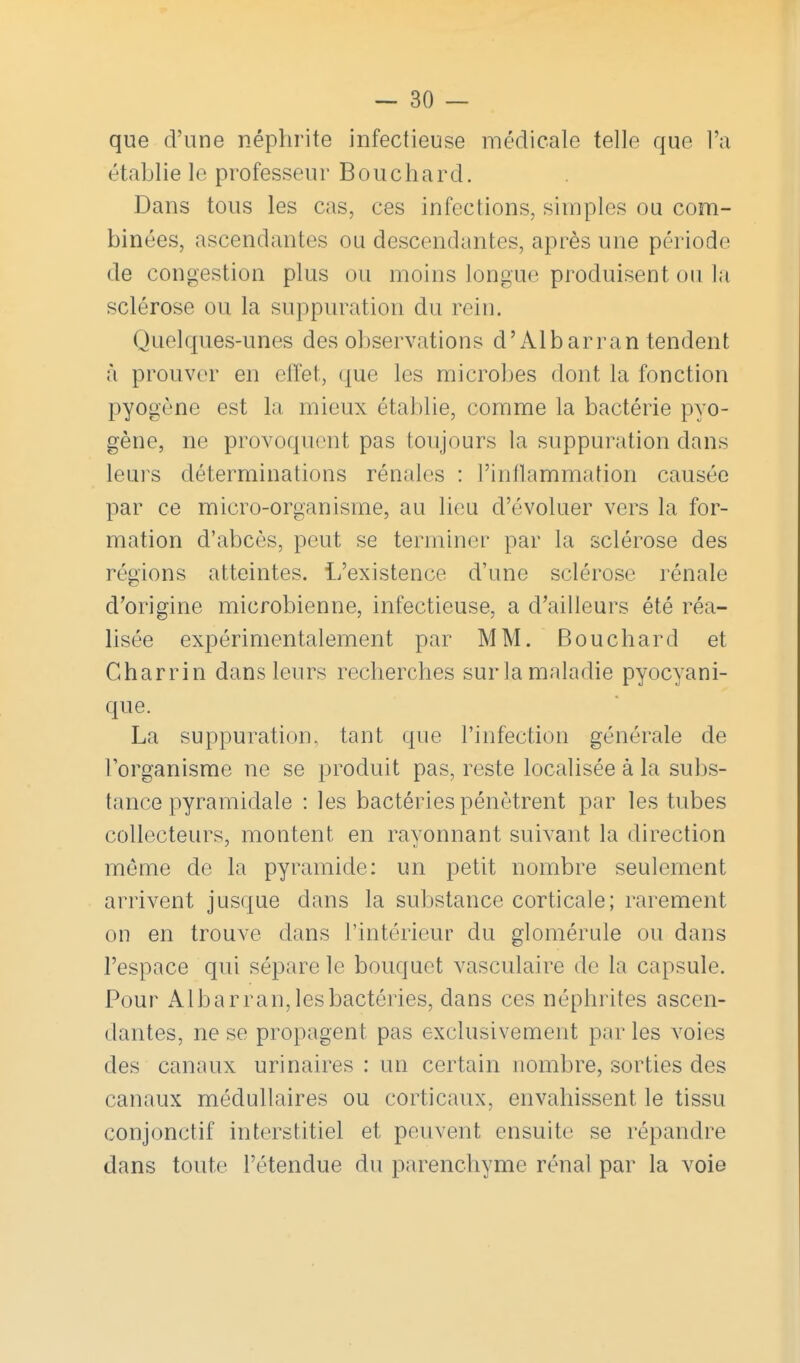 que d'une néphrite infectieuse médicale telle que l'a établie le professeur Bouchard. Dans tous les cas, ces infections, simples ou com- binées, ascendantes ou descendantes, après une période de congestion plus ou moins longue produisent ou la sclérose ou la suppuration du rein. Quelques-unes des observations d'Albarran tendent à prouver en effet, que les microl)es dont la fonction pyogène est la mieux établie, comme la bactérie pyo- gène, ne provoquent pas toujours la suppuration dans leurs déterminations rénales : l'inllammation causée par ce micro-organisme, au lieu d'évoluer vers la for- mation d'abcès, peut se terminer par la sclérose des régions atteintes. L'existence d'une sclérose rénale d'origine microbienne, infectieuse, a d'ailleurs été réa- lisée expérimentalement par MM. Bouchard et Charrin dans leurs recherches sur la maladie pyocyani- que. La suppuration, tant que l'infection générale de l'organisme ne se produit pas, reste localisée à la subs- tance pyramidale : les bactéries pénètrent par les tubes collecteurs, montent en rayonnant suivant la direction même de la pyramide: un petit nombre seulement arrivent jusque dans la substance corticale; rarement on en trouve dans l'intérieur du glomérule ou dans l'espace qui sépare le bouquet vasculaire de la capsule. Pour Alb a rran, les bactéries, dans ces néphrites ascen- dantes, ne se propagent pas exclusivement par les voies des canaux urinaires : un certain nombre, sorties des canaux médullaires ou corticaux, envahissent le tissu conjonctif interstitiel et peuvent ensuite se répandre dans toute l'étendue du parenchyme rénal par la voie