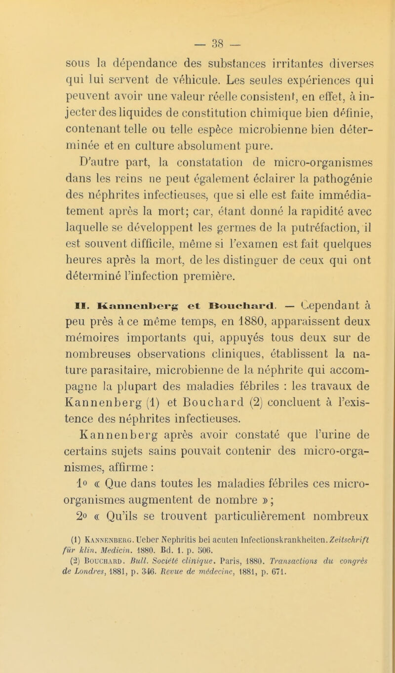 sous la dépendance des substances irritantes diverses qui lui servent de véhicule. Les seules expériences qui peuvent avoir une valeur réelle consistent, en effet, à in- jecter des liquides de constitution chimique bien définie, contenant telle ou telle espèce microbienne bien déter- minée et en culture absolument pure. D'autre part, la constatation de micro-organismes dans les reins ne peut également éclairer la pathogénie des néphrites infectieuses, que si elle est faite immédia- tement après la mort; car, étant donné la rapidité avec laquelle se développent les germes de la putréfaction, il est souvent difficile, même si Texamen est fait quelques heures après la mort, de les distinguer de ceux qui ont déterminé l'infection première. II. Kannenberg et Bouchard. — Cependant à peu près à ce même temps, en 1880, apparaissent deux mémoires importants qui, appuyés tous deux sur de nombreuses observations cliniques, établissent la na- ture parasitaire, microbienne de la néphrite qui accom- pagne la plupart des maladies fébriles : les travaux de Kannenberg (1) et Bouchard (2) concluent à l'exis- tence des néphrites infectieuses. Kannenberg après avoir constaté que l'urine de certains sujets sains pouvait contenir des micro-orga- nismes, affirme : lo « Que dans toutes les maladies fébriles ces micro- organismes augmentent de nombre » ; 2o (( Qu'ils se trouvent particulièrement nombreux (1) Kannenberg. Uebor Nephritis bei acuten Infeclionskrankhcitcn. Ze/^sc^n/^ fur klin. Medicin. 1880. Bd. 1. p. 506. (2) Bouchard. Bull. Société clinique. Paris, 1880. Transactions du congrès de Londres, 1881, p. 346. Revue de médecine, 1881, p. 671.