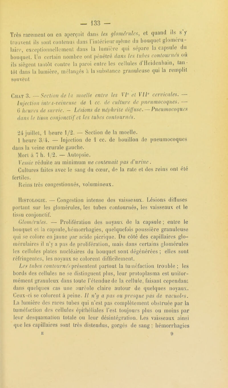 Très rareiiienl on en aperçoit dans les glomévide^, et quand ils s'y Irouveiil ils soiU contenus dans rinlérienr niêine du bouquet gloinuru- laiiv, exceplionnellemenl dans la lumirre qui sépare la capsule du bou(iuel. Un certain nombre ont pénétré dam les Inhcs contourucs où ils siègent laiiliM contre la paroi entre les cellules d'ileidenliain, tan - tôt dans la lumière, mélan-és à la substance granuleuse qui la remplit souvent Chat 3. — Section de la moelle entre les 17'' et Vil' cervicales. — Injection intra-ceinense de l ce de culture de pneumocoques. — 6 heures de surcie. - Lésions de néphrite di/J'use. —Pneumocoques dans le tissu conjonctifet les tubes contournés. ^24 juillet, i lieure 1/2. — Section de la moelle. 1 lieure 3/4. — Injection de 1 ce. de bouillon de pneumocoques dans la veine crurale gauche. Mon à 1 h. i/2. — Autopsie. V('.s,s/(' réduite au minimum ne contenait pas d'urine . Cultures tiiites avec le sang du cœur, de la rate et des reins ont été fertiles. Fk'ins très congestionnés, volumineux. Histologie. — Congestion intense des vaisseaux. Lésions dilïuses portant sur les glomérules, les tubes contournés, les vaisseaux et le tissu conjonctif. (jlomérules. — Prolifération des noyaux de la capsule ; entre le bouquet cl la capsule, bémorrliagies, quelquefois poussière granuleuse (jui se colore en jaune par acide picrique. Du côté des capillaires glo- mérulaires il n'y a pas de prolifération, mais dans certains [;lomérules les cellules plates nucléaires du bouquet sont dégénérées ; elles sont réfringentes, les noyaux se colorent difficilement. Les tubes contournés ^vésen[en\ partout la tuméfaction trouble; les bords des cellules ne se distinguent plus, leur protoplasma est unilor- mément granuleux dans toute l'étendue de la cellule, faisant cependanL dans quelques cas une ;mréole claire autour de quelques noyaux. Ceux-ci se colorent à peine. // n'y a pas ou presque pas de vacuob's. La lumière des rares tubes qui n'est pas complètement obstruée par la tuméfaction des cellules épiihéliales l'est toujours plus ou moins par leur desquamation totale ou leur désintégration. Les vaisseaux ainsi que les capillaires sont très distendus, gorgés de sang ; liéinorrhagies E 9