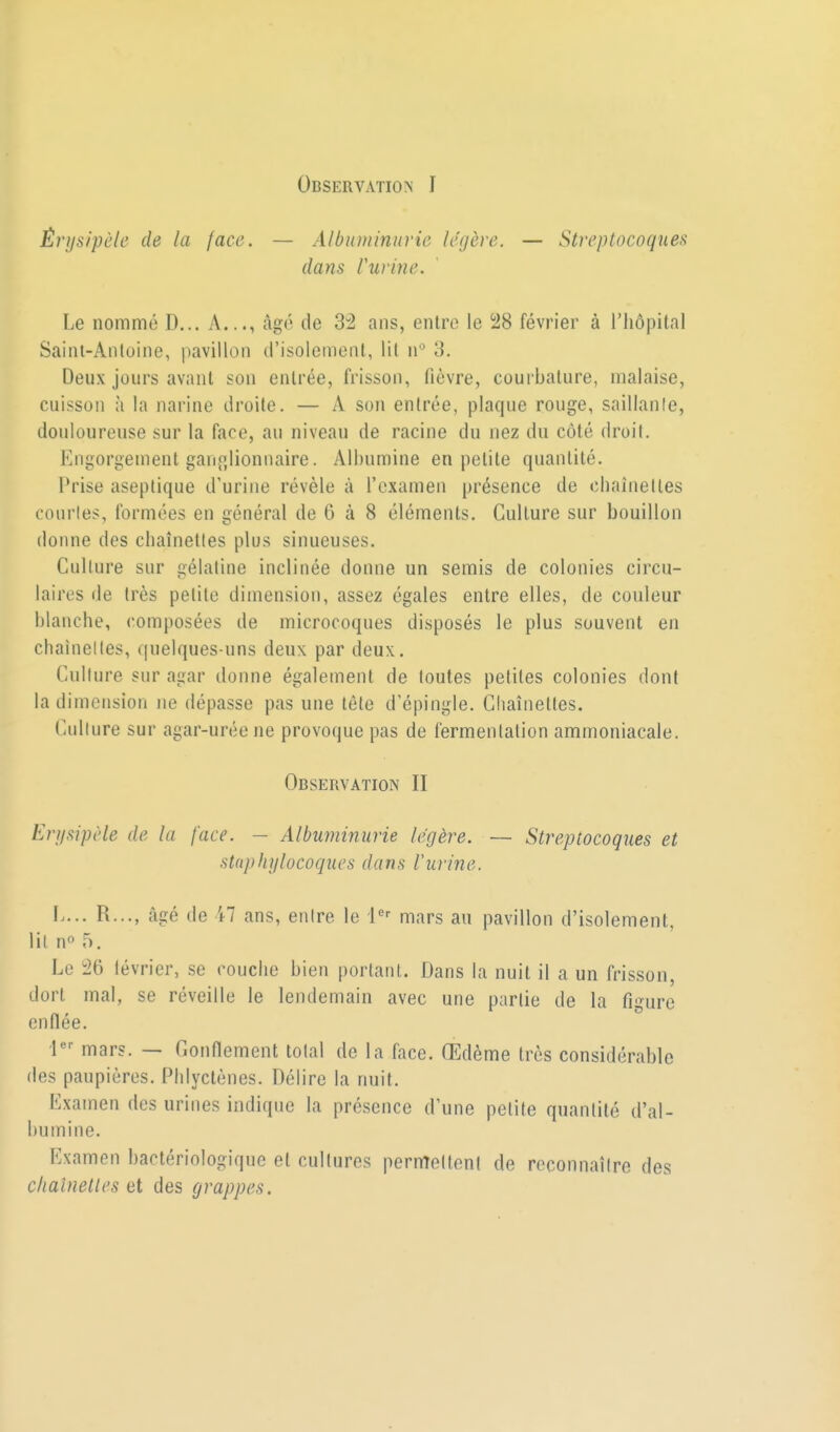 Observation I Êrijsipèle de la face. — Albuminurie légère. — Streptocoques dans rurine. Le nommé D... A..., âgé de 3:2 ans, entre le i28 février à l'hôpital Saint-Antoine, pavillon d'isolement, lit n° 3. Deux jours avant son entrée, frisson, fièvre, courbature, malaise, cuisson à la narine droite. — A son entrée, plaque rouge, saillanle, douloureuse sur la face, au niveau de racine du nez du côté droit. Engorgement ganglionnaire. Albumine en petite quantité. Prise aseptique d'urine révèle à l'examen présence de cbaînelles courtes, formées en général de 6 à 8 éléments. Culture sur bouillon donne des chaînettes plus sinueuses. Culture sur gélatine inclinée donne un semis de colonies circu- laires de très petite dimension, assez égales entre elles, de couleur blanche, composées de microcoques disposés le plus souvent en cbaînelles, quelques-uns deux par deux. Culture sur agar donne également de toutes petites colonies dont la dimension ne dépasse pas une tête d'épingle. Chaînettes. Culture sur agar-uréene provoque pas de fermentation ammoniacale. Observation II En/sipèle de la face. - Albuminurie légère. — Streptocoques et staphylocoques dans l'urine. I.... R..., âgé de 47 ans, entre le i'' mars au pavillon d'isolement, lit n» 5. Le 26 lévrier, se couche bien portant. Dans la nuit il a un frisson, dort mal, se réveille le lendemain avec une partie de la figure enflée. 1 mars. — Gonnement total de la face. Œdème très considérable des paupières. Phlyctènes. Délire la nuit. Examen des urines indique la présence d'une petite quantité d'al- bumine. Examen bactériologique et cultures permelteni de reconnaître des chaînettes et des grappes.