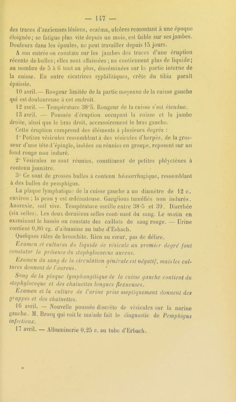 des traces d'anciennes lésions, eczéma, ulcères remontant à une époque éloignée; se fatigue plus vile depuis un mois, est faible sur ses jambes. Douleurs dans les épaules, ne peut travailler depuis 15 jours. A son entrée on constate sur les jambes des traces d'une éruption récente de bulles; elles sont affaissées ; ne contiennent plus de liquide; au nombre de 5 à 6 tout au plus, disséminées sur la partie interne de la cuisse. En outre cicatrices syphilitiques, crête du tibia paraît épaissie. 10 avril.— Rougeur limitée de la partie moyenne de la cuisse gauche qui est douloureuse à cet endroit. 42 avril. — Température 38o. Uougeur de la cuisse s'est étendue. 13 avril. — Poussée d'éruption occupant la cuisse et la jambe droite, ainsi que le bras droit, accessoirement le bras gauche. Cette éruption comprend des éléments à plusieurs degrés : i Petiles vésicules ressemblant à des vésicules d'herpès, de la gros- seur d'une tète d'épingle, isol ées ou réunies en groupe, reposent sur un fond rouge non induré. 2 Vésicules se sont réunies, constituent de petiles phlyclènes à contenu jaunâtre. 3^ Ce sont de grosses bulles à contenu héinorrliagi(iue, ressemblant à des bulles de pemphigus. La plaque lymplialiqut; de la cuisse gauche a un diamètre de 12 c. environ ; la peau y est œdémateuse. Ganglions tuméfiés non indurés. Anorexie, soit vive. Température oscille entre 38°5 et 39. Diarrhée (si.\ selles). Les deux, dernières selles contenant du sang. Le matin en examinant le bassin on constate des caillots de sang rouge. — Urine contient 0,80 cg. d'aibumine au tube d'Esbach. Quelques râles de bronchite, llien au cœur, pas de délire. Examen et cultures du liquide de vésicule au premier degré font constater la présence du stapirylococcus aureus. Examen du sang de la circulation générale est négatif, mais les cul- tures donnent de faureus. Sang de la plaque lymphangitique de la cuisse gauche contient du stap/ii/locoque et des chaînettes longues flexueuses. Examen et la culture de l'urine prise asepliquement donnent des grappes et des chaînettes. 10 avril. — Nouvelle poussée discrète de vésicules sur la narine gauche. M. Brocq qui voit le malade fait le diagnostic de Pemphigus infectieux. 17 avril. — Albuminerie 0,25 c. au tube d'Erbach.