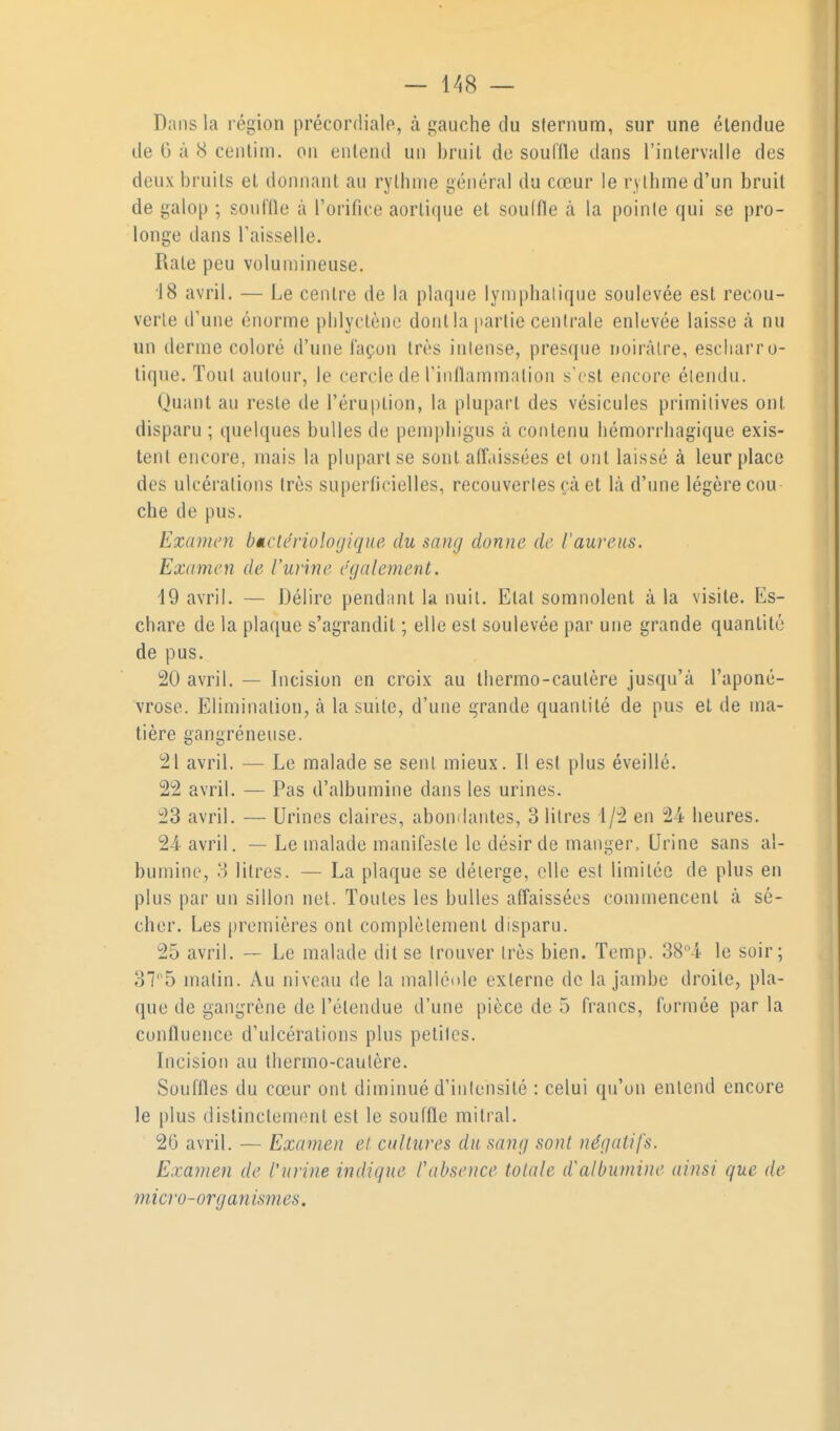 Dans la région précordiale, à gauche du sternum, sur une étendue de G à 8 cenlim. on entend un bruit do soulile dans l'intervalle des deux bruits et donnant au rythme général du cœur le rylhme d'un bruit de galop ; souflle à l'orifice aortitiue et souffle à la poinle qui se pro- longe dans Taisselle. Rate peu volumineuse. 18 avril. — Le centre de la plaque lymphatique soulevée est recou- verte d'une énorme phlyctcno dont la partie centrale enlevée laisse à nu un derme coloré d'une façon très intense, presque noircâlre, escliarro- liqne. Tout aulour, le cercle de Tinflammalion s'est encore étendu. Quant au reste de l'éruption, la plupart des vésicules primitives ont disparu ; quelques bulles de pemi)higus à contenu hémorrhagique exis- tent encore, mais la plupart se sont alîaissées et ont laissé à leur place des ulcérations très superficielles, recouverles çà et là d'une légère cou che de pus. Examen bMctériologiqtie du sang donne de l'aureus. Examen de l'urine également. 19 avril. — Délire pendant la imil. Etat somnolent à la visite. Es- chare de la plaque s'agrandit ; elle est soulevée par une grande quantité de pus. 20 avril. — Incision en croix au thermo-cautère jusqu'à l'aponé- vrose. Elimination, à la suite, d'une grande quanlilé de pus et de ma- tière gangréneuse. 21 avril. — Le malade se sent mieux. Il est plus éveillé. 22 avril. — Pas d'albumine dans les urines. 23 avril. — Urines claires, abondantes, 3 litres 1/2 en 24 heures. 24- avril. — Le malade manifeste le désir de manger. Urine sans al- bumine, 3 litres. — La plaque se déierge, elle est limitée de plus en plus par un sillon net. Toutes les bulles affaissées commencent à sé- cher. Les premières ont complètement disparu. 25 avril. ~ Le malade dit se trouver très bien. Temp. 38i le soir; 375 malin. Au niveau de la mallénle externe de la jambe droite, pla- que de gangrène de l'étendue d'une pièce de 5 francs, formée par la confluence d'ulcérations plus petites. Incision au thermo-cautère. Souffles du cœur ont diminué d'inlehsité : celui qu'on entend encore le plus distinctement est le souffle mitral. 20 avril. — Examen et. cultures du sang sont négatifs. Exainen de l'urine indique Pabsence totale d'albumine ainsi que de m icro- or g an ism es.