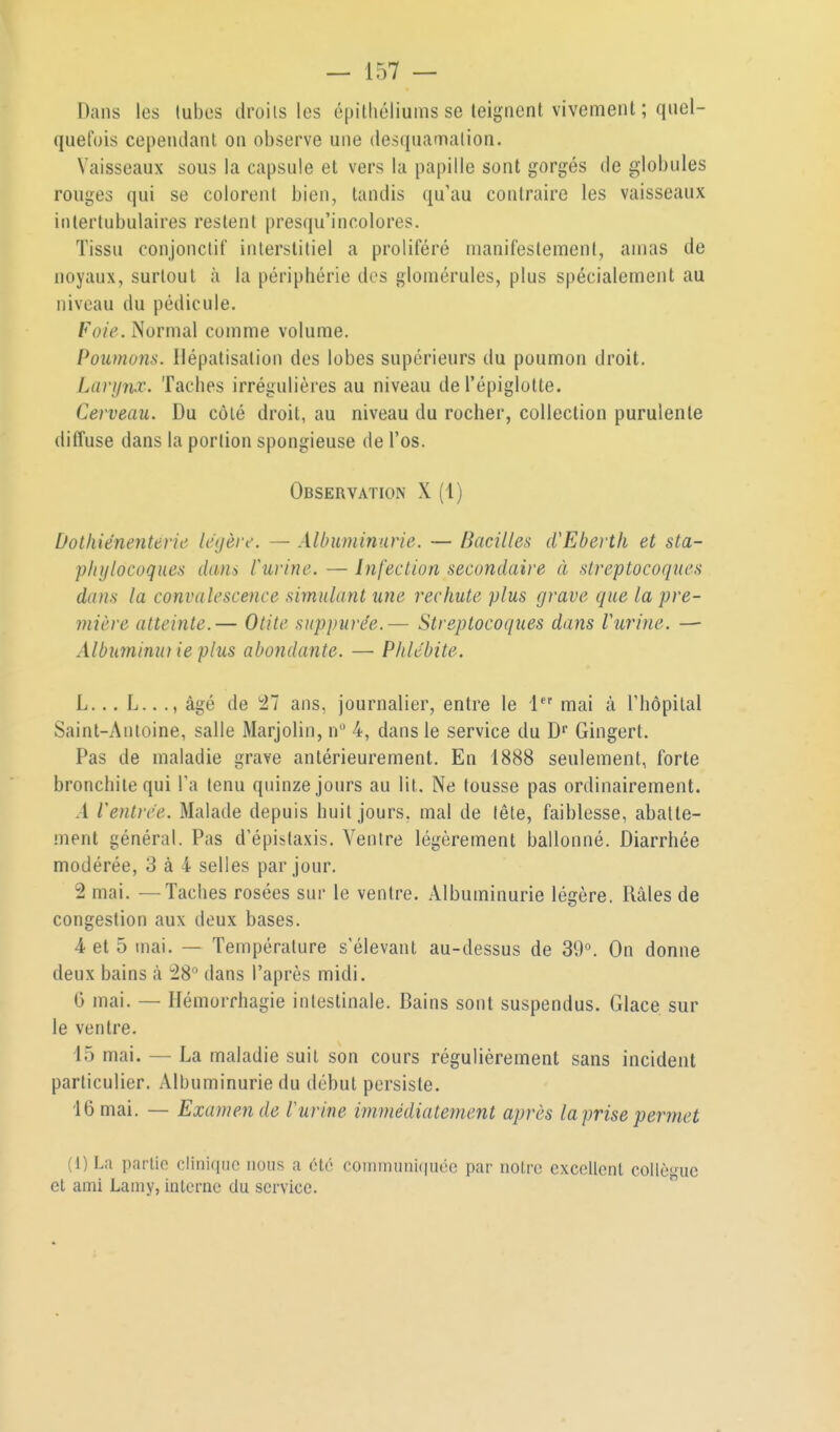 Dans les tubes droits les épilhéliums se teignent vivement ; qiiel- quelois cependant on observe une desquamation. Vaisseaux sous la capsule et vers la papille sont gorgés de globules rouges qui se colorent bien, tandis qu'au contraire les vaisseaux iiilertubulaires restent presqu'incolores. Tissu conjonctif interstitiel a proliféré manifestement, amas de noyaux, surtout à la périphérie des glomérules, plus spécialement au niveau du pédicule. Foie. Normal comme volume. Poîimons. Ilépatisation des lobes supérieurs du poumon droit, Lariinx. Taches irrégulières au niveau de l'épiglolte. Cerveau. Du côté droit, au niveau du rocher, collection purulente diffuse dans la portion spongieuse de l'os. Observation X (1) Dotliiénenterie légère. — Albuminurie. — Bacilles d'EbertIi et sta- phylocoques dans Vurine. — Infection secondaire à streptocoques dans la convalescence simulant une rechute plus grave que la pre- mière atteinte.— Otite snppure'e.— Streptocoques dans Vurine. — Albuminuf ie plus abondante. — Phlébite. L... L.. ., âgé de 'il ans, journalier, entre le i mai à l'hôpital Saint-Antoine, salle Marjolin, n 4, dans le service du D Gingert. Pas de maladie grave antérieurement. En 1888 seulement, forte bronchite qui l'a tenu quinze jours au lit. Ne tousse pas ordinairement. A rentrée. Malade depuis huit jours, mal de tête, faiblesse, abatte- ment général. Pas d'épistaxis. Ventre légèrement ballonné. Diarrhée modérée, 3 à 4 selles par jour. 2 mai. —Taches rosées sur le ventre. Albuminurie légère. Râles de congestion aux deux bases. 4 et 5 mai. — Température s'élevant au-dessus de 39°. On donne deux bains à 28 dans l'après midi. G mai. — Hémorrhagie intestinale. Bains sont suspendus. Glace sur le ventre. 15 mai. — La maladie suit son cours régulièrement sans incident particulier. Albuminurie du début persiste. 16 mai. — Examende l'urine immédiatement après laprisepermet (l)La partie clinique nous a ctc coniinuiii(|uéc par noire cxcettcnt collègue et ami Lamy, interne du service. 