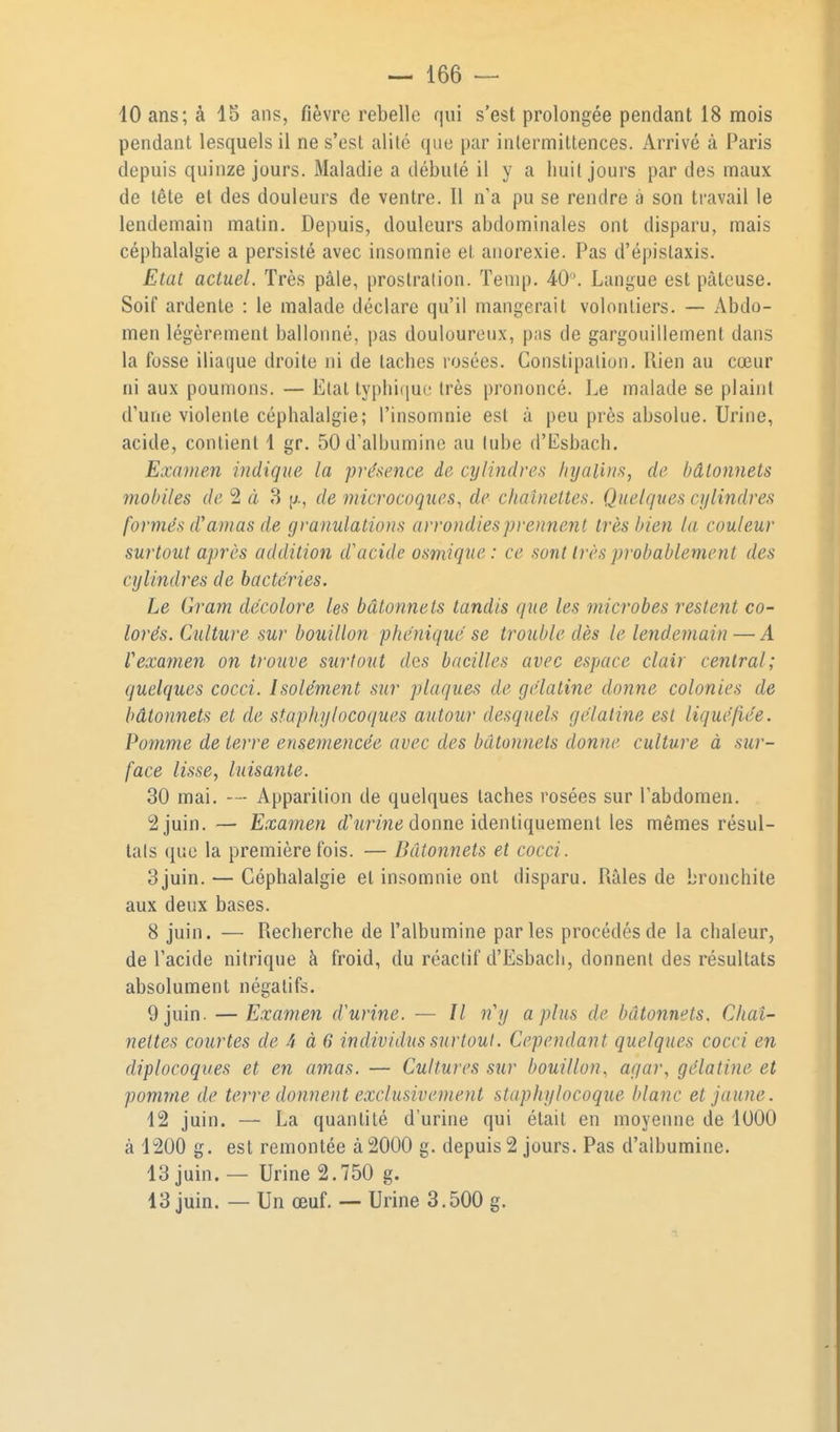 10 ans; à 15 ans, fièvre rebelle qui s'est prolongée pendant 18 mois pendant lesquels il ne s'est alité que par intermittences. Arrivé à Paris depuis quinze jours. Maladie a débuté il y a huit jours par des maux de tète et des douleurs de ventre. Il n'a pu se rendre à son travail le lendemain matin. Depuis, douleurs abdominales ont disparu, mais céphalalgie a persisté avec insomnie et anorexie. Pas d'épislaxis. Etat actuel. Très pâle, prostration. ïenip. 40\ Langue est pâteuse. Soif ardente : le malade déclare qu'il mangerait volontiers. — Abdo- men légèrement ballonné, pas douloureux, p;is de gargouillement dans la fosse iliaque droite ni de taches rosées. Constipation. Rien au cœur ni aux poumons. — Etat typhiiiue très prononcé. Le malade se plaint d'une violente céphalalgie; l'insomnie est a peu près absolue. Urine, acide, contient 1 gr. 50 d'albumine au tube d'Esbach. Examen indique la présence de cylindres hyalins, de bâtonnets mobiles de 2 à 8 de microcoques, de chaînettes. Quelques cylindres formés d'amas de granulations arrondies prennent très bien la couleur surtout après addition d'acide osmique : ce sont très probablement des cylindres de bactéries. Le Qram décolore les bâtonnets tandis que les microbes restent co- lorés. Culture sur bouillon phéniqué se trouble dès le lendemain — A Vexamen on trouve surfont des bacilles avec espace clair central; quelques cocci. Isolément sur plaques de gélatine donne colonies de bâtonnets et de staphylocoques autour desquels gélatine est liquéfiée. Pomme de terre ensernencée avec des bâtonnets donne culture à sur- face lisse, luisante. 30 mai. — Apparition de quelques taches rosées sur l'abdomen. 2 juin.— Examen rf'wrmtJ donne identiquement les mêmes résul- tats que la première fois. — Bâtonnets et cocci. 3juin. — Céphalalgie et insomnie ont disparu. Râles de bronchite aux deux bases. 8 juin. — Recherche de l'albumine parles procédés de la chaleur, de l'acide nitrique à froid, du réactif d'Esbach, donnent des résultats absolument négatifs. 9 juin. — Examen d'urine. — // n'y a plus de bâtonnets. Chaî- nettes courtes de 4 à 6 individus surtout. Cependant quelques cocci en diplocoques et en amas. — Cultures sur bouillon, agar, gélatine et pomme de terre donnent exclusivement staphylocoque blanc et jaune. 12 juin. — La quantité d'urine qui était en moyenne de 1000 à 1200 g. est remontée à 2000 g. depuis 2 jours. Pas d'albumine. 13 juin. — Urine 2.750 g. 13 juin. — Un œuf. — Urine 3.500 g.
