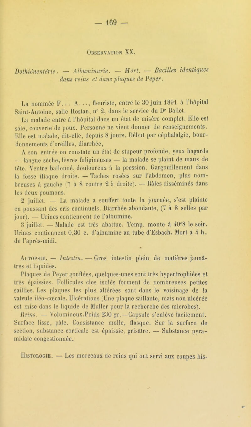 Observation XX. Dothiénenterie. — Albuminurie. — Mort. — Bacilles identiques dans reins et dans plaques de Peyer. La nommée F... A..., fleuriste, entre le 30 juin 1891 à l'hôpital Saint-Antoine, salle Rostan, n° 2, dans le service du Df Ballet. La malade entre à l'hôpital dans un état de misère complet. Elle est sale, couverte de poux. Personne ne vient donner de renseignements. Elle est malade, dit-elle, depuis 8 jours. Début par céphalalgie, bour- donnements d'oreilles, diarrhée, A son entrée on constate un état de stupeur profonde, yeux hagards — langue sèche, lèvres fuligineuses — la malade se plaint de maux de tête. Ventre ballonné, douloureux à la pression. Gargouillement dans la fosse iliaque droite. — Taches rosées sur l'abdomen, plus nom- breuses à gauche ;7 à 8 contre 2 à droite). — Râles disséminés dans les deux poumons. 2 juillet. — La malade a souffert toute la journée, s'est plainte en poussant des cris continuels. Diarrhée abondante, (7 à 8 selles par jour). — Urines contiennent de l'albumine. 3 juillet. — Malade est très abattue. Temp. monte à AO^S le soir. Urines contiennent 0,30 c. d'albumine au tube d'Esbach. Mort à 4- h. de l'après-midi. Autopsie. — Intestin. — Gros intestin plein de matières jaunâ- tres et liquides. Plaques de Peyer gonflées, quelques-unes sont très hypertrophiées et très épaissies. Follicules clos isolés forment de nombreuses petites saillies. Les plaques les plus altérées sont dans le voisinage de la valvule iléo-cœcale. Ulcérations (Une plaque saillante, mais non ulcérée est jnise dans le liquide de Muller pour la recherche des microbes). Reins. — Volumineux.Poids 21^0 gr.—Capsule s'enlève facilement. Surface lisse, pâle. Consistance molle, flasque. Sur la surface de section, substance corticale est épaissie, grisâtre. — Substance pyra- midale congestionnée. Histologie. — Les morceaux de reins qui ont servi aux coupes his-