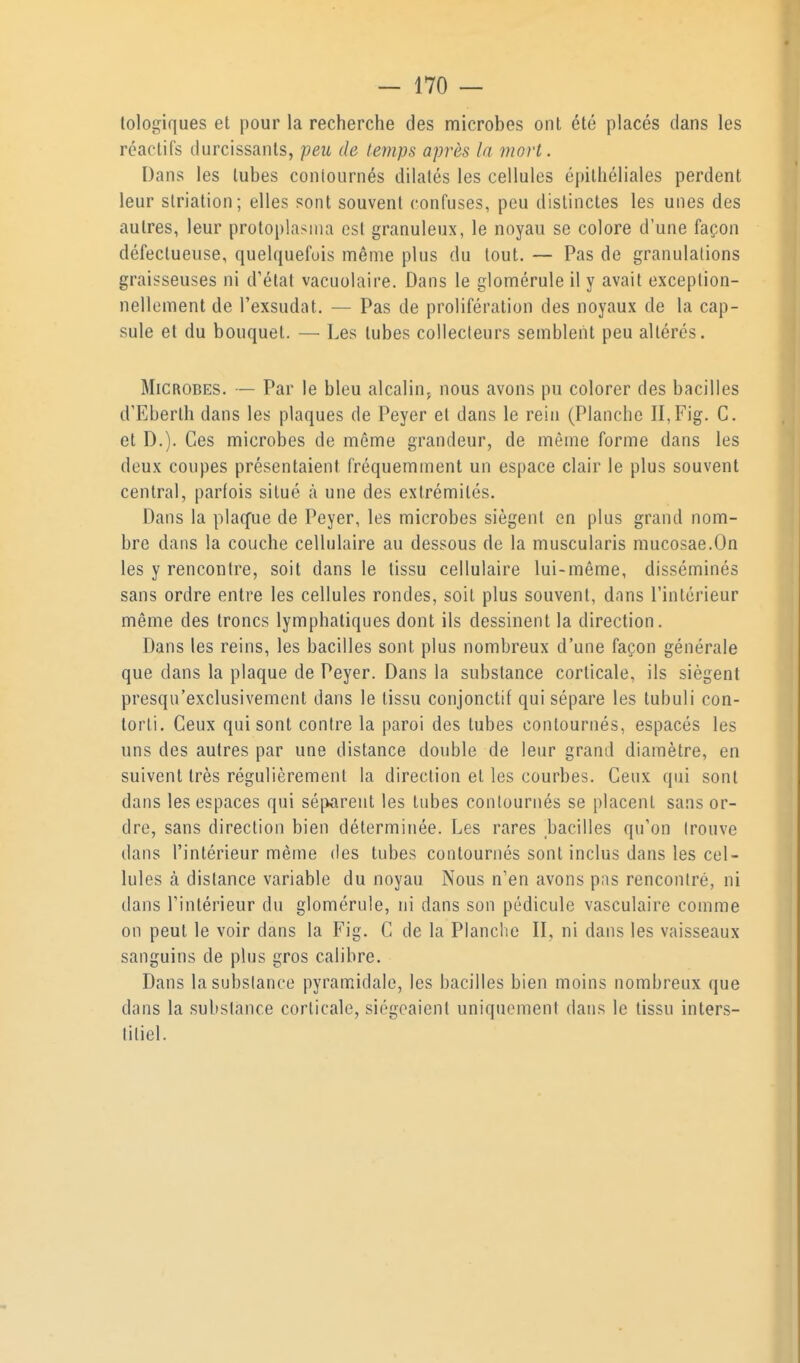 tologiques et pour la recherche des microbes ont été placés dans les réactifs durcissants, peu de temps après la mort. Dans les tubes contournés dilatés les cellules épithéliales perdent leur striation; elles sont souvent confuses, peu distinctes les unes des autres, leur protoplasnia est granuleux, le noyau se colore d'une façon défectueuse, quelquefois même plus du tout. — Pas de granulalions graisseuses ni d'étal vacuolaire. Dans le gloméruleily avait exception- nellement de l'exsudat. — Pas de prolifération des noyaux de la cap- sule et du bouquet. — Les tubes collecteurs semblent peu altérés. Microbes. — Par le bleu alcalin, nous avons pu colorer des bacilles d'Eberth dans les plaques de Peyer el dans le rein (Planche II,Fig. C. et D.). Ces microbes de même grandeur, de même forme dans les deux coupes présentaient fréquemment un espace clair le plus souvent central, parfois situé à une des extrémités. Dans la plaq'ue de Peyer, les microbes siègent en plus grand nom- bre dans la couche cellulaire au dessous de la muscularis mucosae.On les y rencontre, soit dans le tissu cellulaire lui-même, disséminés sans ordre entre les cellules rondes, soit plus souvent, dnns l'intérieur même des troncs lymphatiques dont ils dessinent la direction. Dans les reins, les bacilles sont plus nombreux d'une façon générale que dans la plaque de Peyer. Dans la substance corticale, ils siègent presqu'exclusivement dans le tissu conjonctif qui sépare les tubuli con- torti. Ceux qui sont contre la paroi des tubes contournés, espacés les uns des autres par une distance double de leur grand diamètre, en suivent très régulièrement la direction et les courbes. Ceux qui sont dans les espaces qui sépreut les tubes contournés se placent sans or- dre, sans direction bien déterminée. Les rares bacilles qu'on trouve dans l'intérieur même des tubes contournés sont inclus dans les cel- lules à distance variable du noyau Nous n'en avons pas rencontré, ni dans l'intérieur du glomérule, ni dans son pédicule vasculaire comme on peut le voir dans la Fig. C de la Planche II, ni dans les vaisseaux sanguins de plus gros calibre. Dans la substance pyramidale, les bacilles bien moins nombreux que dans la substance corticale, siégeaient uniquement dans le tissu inters- titiel.