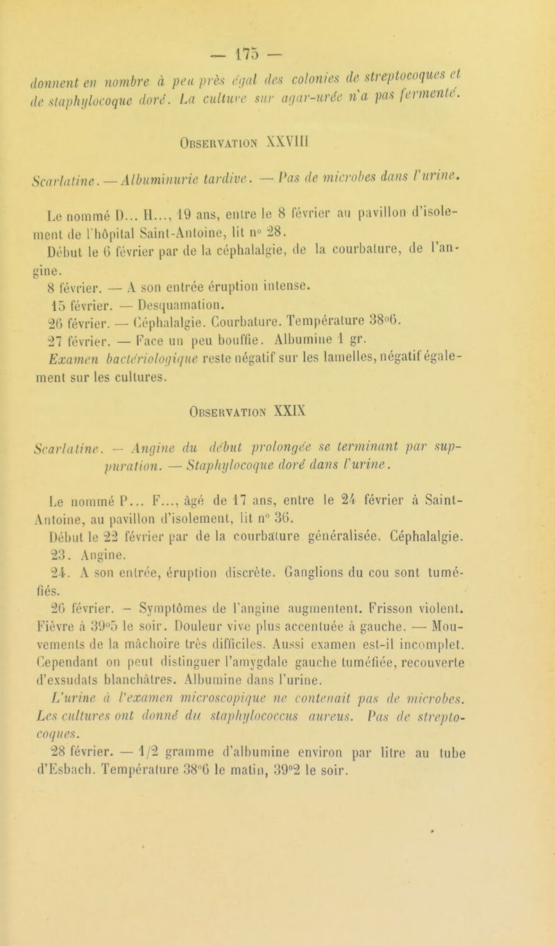donnent en nombre à peu /^ràs cgal des colonies de streptocoques et de siaphijlocoque doré. La culture sur auar-urée na pas fermoite. Observation XXVI II Scarlatine. —Albuminurie tardive. — Pas de microbes dans rurine. Le nommé D... II..., 19 ans, entre le 8 février au pavillon d'isole- ment lie riiôpilal Saint-Antoine, lit n« :28. Début le G février par de la céphalalgie, de la courbature, de l'an- gine. 8 février. — A son entrée éruption intense. 15 février. — Desquamation. 26 février. — Céphalalgie. Courbature. Température 38o6. 27 février. — Face un peu bouffie. Albumine 1 gr. Examen bactériologique reste négatif sur les lamelles, négatif égale- ment sur les cultures. Observation XXIX Scarlatine. — Angine du début prolongée se terminant par sup- puration. — Staphylocoque doré dans Vurine. Le nommé P... F..., âgé de 17 ans, entre le 24 février à Saint- Antoine, au pavillon d'isolement, lit n 36. Début le 22 février par de la courbature généralisée. Céphalalgie. 23. Angine. 2-4. A son entrée, éruption discrète. Ganglions du cou sont tumé- fiés. 20 février. — Symptômes de l'angine augmentent. Frisson violent. Fièvre à 39*^5 le soir. Douleur vive plus accentuée cà gauche. — Mou- vements de la mâchoire très difficiles. Aussi examen est-il incomplet. Cependant on peut distinguer l'amygdale gauche tuméfiée, recouverte d'exsudals blanchâtres. Albumine dans l'urine. L'urine à Vexamen microscopique ne contenait pas de microbes. Les cultures ont donné du staphylococcus aureus. Pas de strepto- coques. 28 février. — 1/2 gramme d'albumine environ par litre au tube d'Esbach. Température SS^O le matin, 39°2 le soir.