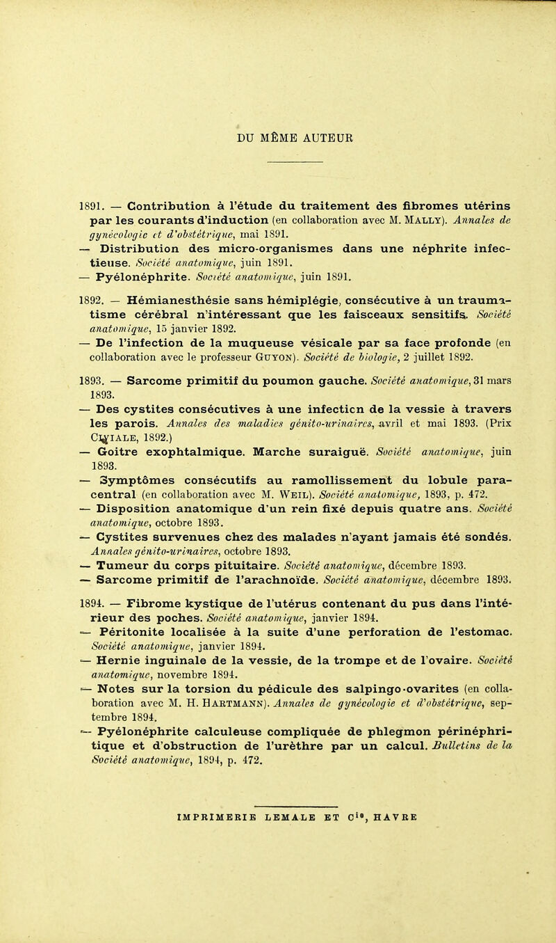 DU MÊME AUTEUR 1891. — Contribution à l'étude du traitement des fibromes utérins par les courants d'induction (en collaboration avec M. Mally). Annales de gynécologie et d'obstétrique, mai 1S91. — Distribution des micro-organismes dans une néphrite infec- tieuse. Société anatomique, juin 1891. — Pyélonéphrite. Société anatomique, juin 1891. 1892. — Hémianesthésie sans hémiplégie, consécutive à un trauma- tisme cérébral n'intéressant que les faisceaux sensitifs. Société anatomique, 15 janvier 1892. — De l'infection de la muqueuse vésicale par sa face profonde (en collaboration avec le professeur Guyon). Société de biologie, 2 juillet 1892. 1893. — Sarcome primitif du poumon gauche. Société a}tatomique,Si mars 1893. — Des cystites consécutives à une infection de la vessie à travers les parois. Annales des maladies génito-urinaircs, avril et mai 1893. (Prix Cl^IALE, 1892.) — Goitre exophtalmique. Marche suraiguë. Société anatomique, juin 1893. — Symptômes consécutifs au ramollissement du lobule para- central (en collaboration avec M. Weil). Société analomique, 1893, p. 472. — Disposition anatomique d'un rein fixé depuis quatre ans. Société anatomique, octobre 1893. — Cystites survenues chez des malades n'ayant jamais été sondés. Annales génito-urinaircs, octobre 1893. — Tumeur du corps pituitaire. Société anatomique, décembre 1893. — Sarcome primitif de l'arachnoïde. Société anatomique, décembre 1893. 1894. — Fibrome kystique de l'utérus contenant du pus dans l'inté- rieur des poches. Société anatomique, janvier 1894. — Péritonite localisée à la suite d'une perforation de l'estomac. Société anatomique, janvier 1894. Hernie inguinale de la vessie, de la trompe et de l'ovaire. Société anatomique, novembre 1894. Notes sur la torsion du pédicule des salpingo-ovarites (en colla- boration avec M. H. Haetmann). Annales de gynécologie et d'obstétrique, sep- tembre 1894. Pyélonéphrite calculeuse compliquée de phlegmon périnéphri- tique et d'obstruction de l'urèthre par un calcul. Bulletins de la Société anatomique, 1894, p. 472. IMPRIMERIE liEMALE ET C>', HAVRE