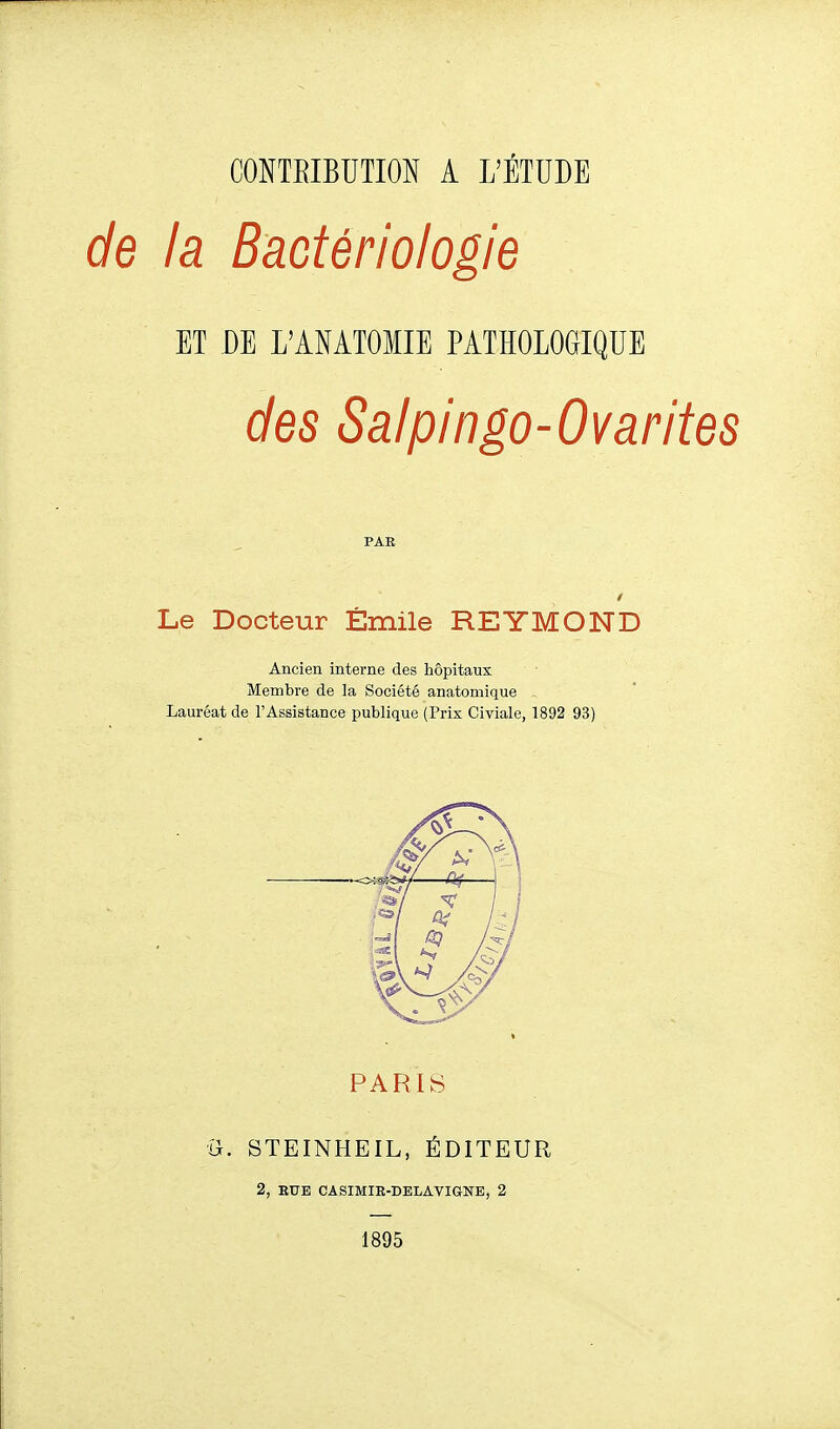 de la Bactériologie ET DE L'ANAIOMIE PATHOLOGIQUE des Salpingo-Ovarites PAR Le Docteur Émile REYMOND Ancien interne des hôpitaux Membre de la Société anatomique Lauréat de l'Assistance publique (Prix Civiale, 1892 93) PARIS ■i}. STEINHEIL, ÉDITEUR 2, EUE CASIMIE-DELAVIGNE, 2 1895