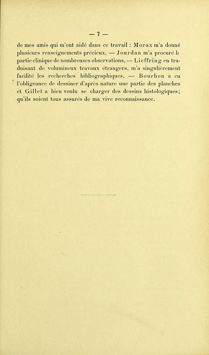de mes amis qui m'ont aidé dans ce travail : Morax m'a donné plusieurs renseignements précieux, — Jourdan m'a procuré k partie clinique de nombreuses observations,— Lieffring en tra- duisant de volumineux travaux étrangers, m'a singulièrement facilité les recherches bibliographiques, — Bourbon a eu l'obligeance de dessiner d'après nature une partie des planches et Gillet a bien voulu se charger des dessins histologiques; qu'ils soient tous assurés de ma vive reconnaissance.