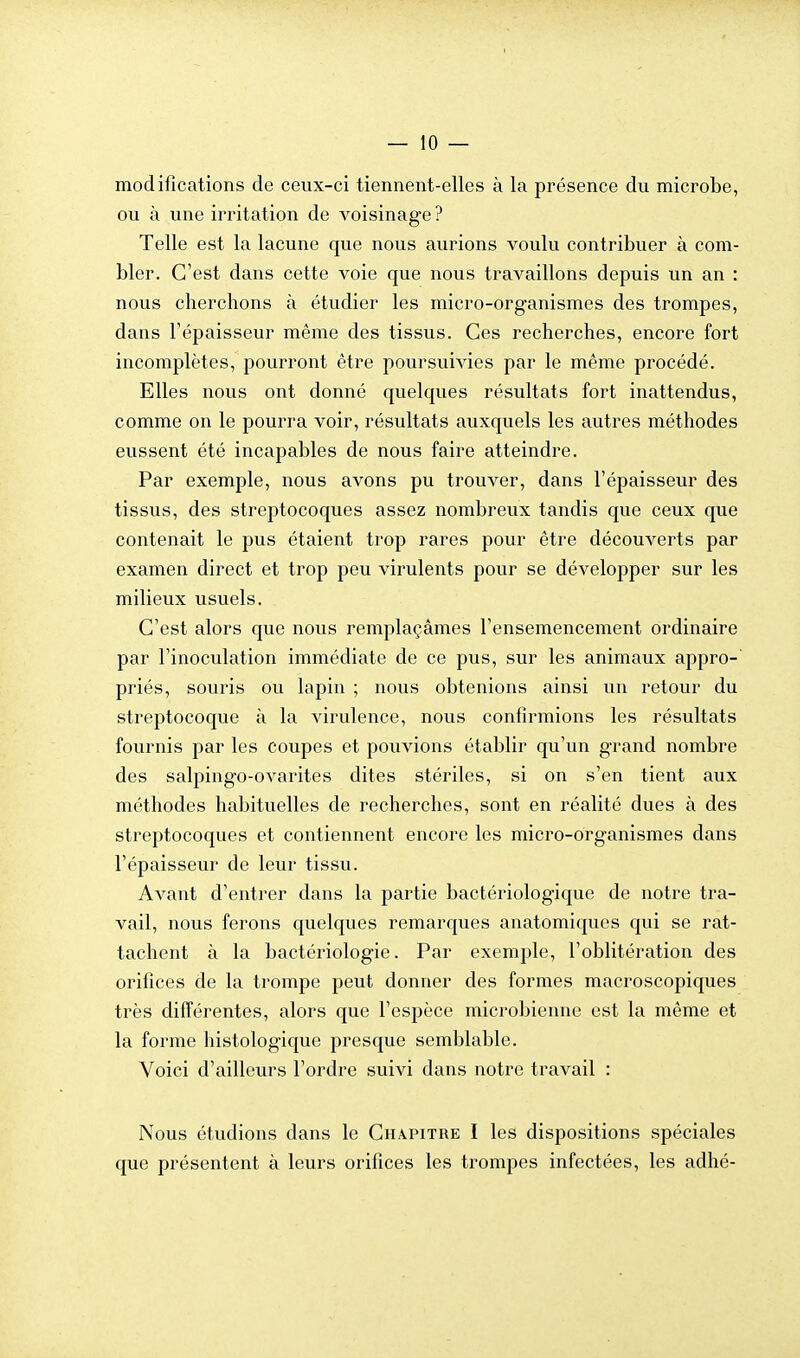 modifications de ceux-ci tiennent-elles à la présence du microbe, ou à une irritation de voisinage ? Telle est la lacune que nous aurions voulu contribuer à com- bler. C'est dans cette voie que nous travaillons depuis un an : nous cherchons à étudier les micro-organismes des trompes, dans l'épaisseur même des tissus. Ces recherches, encore fort incomplètes, pourront être poursuivies par le même procédé. Elles nous ont donné quelques résultats fort inattendus, comme on le pourra voir, résultats auxquels les autres méthodes eussent été incapables de nous faire atteindre. Par exemple, nous avons pu trouver, dans l'épaisseur des tissus, des streptocoques assez nombreux tandis que ceux que contenait le pus étaient trop rares pour être découverts par examen direct et trop peu virulents pour se développer sur les milieux usuels. C'est alors que nous remplaçâmes l'ensemencement ordinaire par l'inoculation immédiate de ce pus, sur les animaux appro- priés, souris ou lapin ; nous obtenions ainsi un retour du streptocoque à la virulence, nous confirmions les résultats fournis par les coupes et pouvions établir qu'un grand nombre des salpingo-ovarites dites stériles, si on s'en tient aux méthodes habituelles de recherches, sont en réalité dues à des streptocoques et contiennent encore les micro-organismes dans l'épaisseur de leur tissu. Avant d'entrer dans la partie bactériologique de notre tra- vail, nous ferons quelques remarques anatomiques qui se rat- tachent à la bactériologie. Par exemple, l'oblitération des orifices de la trompe peut donner des formes macroscopiques très différentes, alors que l'espèce microbienne est la même et la forme histologique presque semblable. Voici d'ailleurs l'ordre suivi dans notre travail : Nous étudions dans le Chapitre I les dispositions spéciales que présentent à leurs orifices les trompes infectées, les adhé-