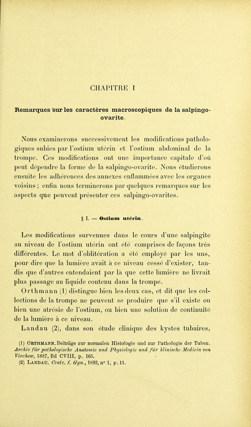Remarques sur les caractères macroscopiques de la salpingo- ovarite. Nous examinerons successivement les modifications patholo- giques subies par l'ostium utérin et l'ostium abdominal de la trompe. Ces modifications ont une importance capitale d'où peut dépendre la forme de la salpingo-ovarite. Nous étudierons ensuite les adhérences des annexes enflammées avec les organes voisins ; enfin nous terminerons par quelques remarques sur les aspects que peuvent présenter ces salpingo-ovarites, I I. — Ostinm utérin. Les modifications survenues dans le cours d'une salpingite au niveau de l'ostium utérin ont été comprises de façons très différentes. Le mot d'oblitération a été employé par les uns, pour dire que la lumière avait à ce niveau cessé d'exister, tan- dis que d'autres entendaient par là que cette lumière ne livrait plus passage au liquide contenu dans la trompe. Orthmann (1) distingue bien les deux cas, et dit que les col- lections de la trompe ne peuvent se produire que s'il existe ou bien une atrésie de l'ostium, ou bien une solution de continuité de la lumière à ce niveau. Landau (2), dans son étude clinique des kystes tubaires, (1) Orthmann. Beitrage zur normalen Histologie und zur Pathologie der Tuben. ArcMv fur pathologische Anatomie und Physiologie und fur hlinîsche Medicin von Virohow, 1887, Bd CVIII, p. 165. (2) Landau. Centr. f. Gyn., 1892, n» 1, p. 11.