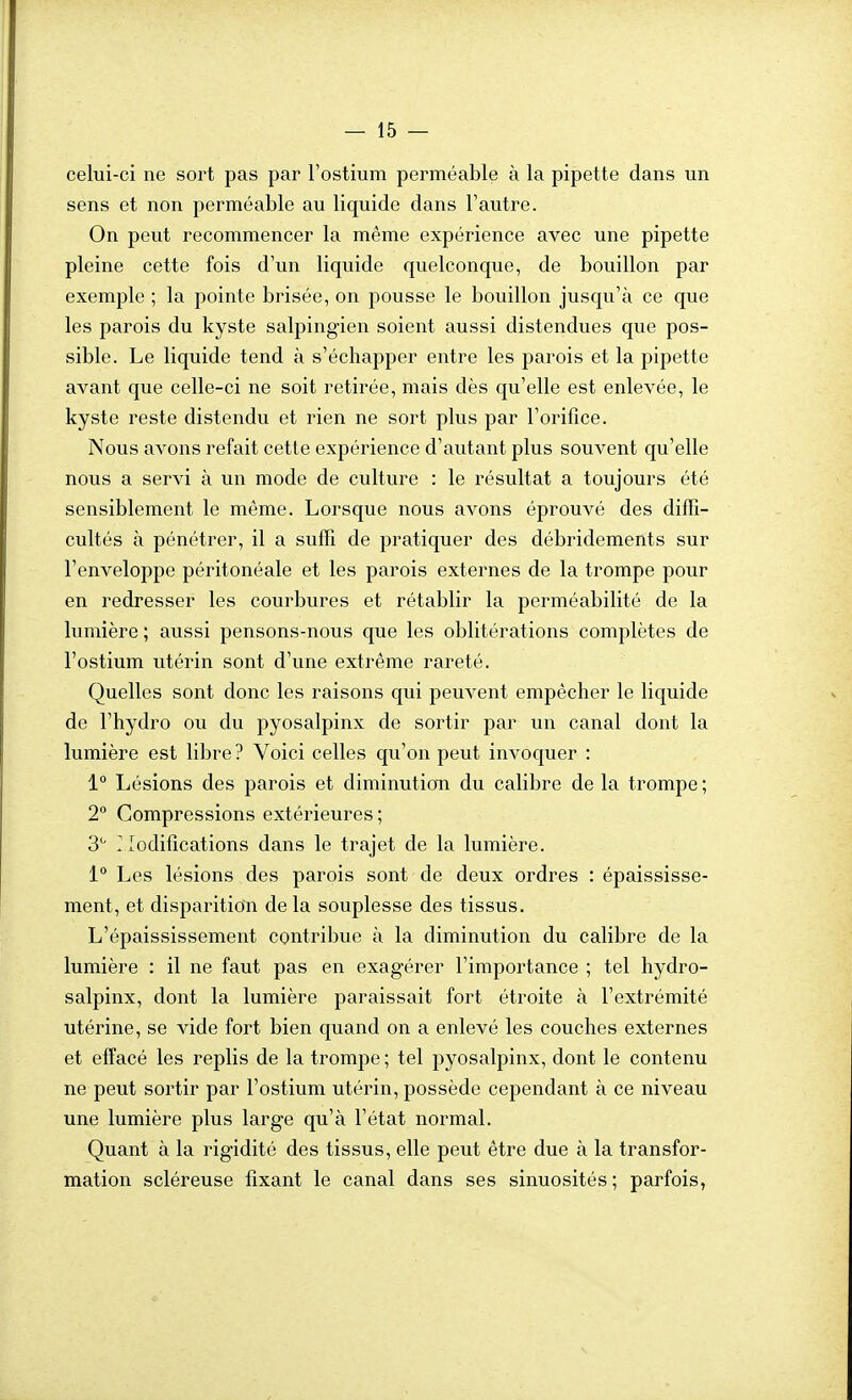 celui-ci ne sort pas par l'ostium perméable à la pipette dans un sens et non perméable au liquide dans l'autre. On peut recommencer la même expérience avec une pipette pleine cette fois d'un liquide quelconque, de bouillon par exemple ; la pointe brisée, on pousse le bouillon jusqu'à ce que les parois du kyste salpingien soient aussi distendues que pos- sible. Le liquide tend à s'échapper entre les parois et la pipette avant que celle-ci ne soit retirée, mais dès qu'elle est enlevée, le kyste reste distendu et rien ne sort plus par l'orifice. Nous avons refait cette expérience d'autant plus souvent qu'elle nous a servi à un mode de culture : le résultat a toujours été sensiblement le même. Lorsque nous avons éprouvé des diffi- cultés à pénétrer, il a suffi de pratiquer des débridements sur l'enveloppe péritonéale et les parois externes de la trompe pour en redresser les courbures et rétablir la perméabilité de la lumière ; aussi pensons-nous que les oblitérations complètes de l'ostium utérin sont d'une extrême rareté. Quelles sont donc les raisons qui peuvent empêcher le liquide de l'hydro ou du pyosalpinx de sortir par un canal dont la lumière est libre? Voici celles qu'on peut invoquer : 1° Lésions des parois et diminution du calibre de la trompe ; 2° Compressions extérieures ; 3'' Modifications dans le trajet de la lumière. 1° Les lésions des parois sont de deux ordres : épaississe- ment, et disparition de la souplesse des tissus. L'épaississement contribue à la diminution du calibre de la lumière : il ne faut pas en exagérer l'importance ; tel hydro- salpinx, dont la lumière paraissait fort étroite à l'extrémité utérine, se vide fort bien quand on a enlevé les couches externes et effacé les replis de la trompe ; tel pyosalpinx, dont le contenu ne peut sortir par l'ostium utérin, possède cependant à ce niveau une lumière plus large qu'à l'état normal. Quant à la rigidité des tissus, elle peut être due à la transfor- mation scléreuse fixant le canal dans ses sinuosités ; parfois,