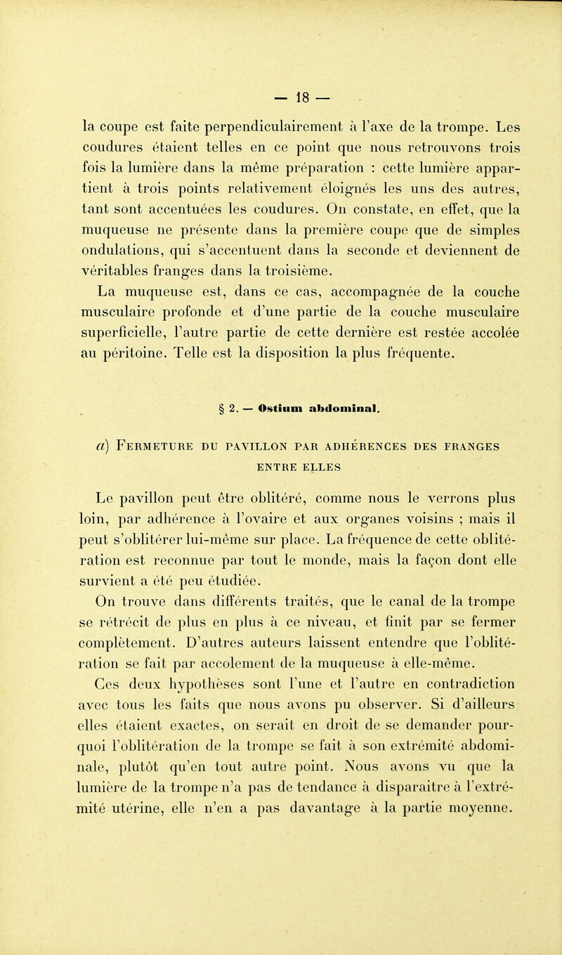 la coupe est faite perpendiculairement à l'axe de la trompe. Les coudures étaient telles en ce point que nous retrouvons trois fois la lumière dans la même préparation : cette lumière appar- tient à trois points relativement éloignés les uns des autres, tant sont accentuées les coudures. On constate, en effet, que la muqueuse ne présente dans la première coupe que de simples ondulations, qui s'accentuent dans la seconde et deviennent de véritables franges dans la troisième. La muqueuse est, dans ce cas, accompagnée de la couche musculaire profonde et d'une partie de la couche musculaire superficielle, l'autre partie de cette dernière est restée accolée au péritoine. Telle est la disposition la plus fréquente. § 2. — Ostiiim abdominal, a) Fermeture du pavillon par adhérences des franges ENTRE ELLES Le pavillon peut être oblitéré, comme nous le verrons plus loin, par adhérence à l'ovaire et aux organes voisins ; mais il peut s'oblitérer lui-même sur place. La fréquence de cette oblité- ration est reconnue par tout le monde, mais la façon dont elle survient a été peu étudiée. On trouve dans différents traités, que le canal de la trompe se rétrécit de plus en plus à ce niveau, et finit par se fermer complètement. D'autres auteurs laissent entendre que l'oblité- ration se fait par accolement de la muqueuse à elle-même. Ces deux hypothèses sont l'une et l'autre en contradiction avec tous les faits que nous avons pu observer. Si d'ailleurs elles étaient exactes, on serait en droit de se demander pour- quoi l'oblitération de la trompe se fait à son extrémité abdomi- nale, plutôt qu'en tout autre point. Nous avons vu que la lumière de la trompe n'a pas de tendance à disparaitre à l'extré- mité utérine, elle n'en a pas davantage à la partie moyenne.