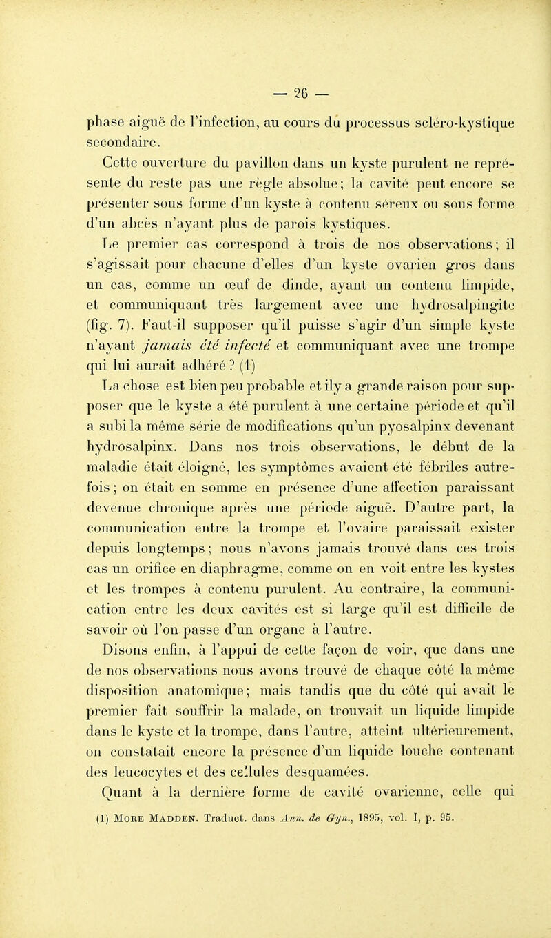 phase aiguë de l'infection, au cours du processus scléro-kystique secondaire. Cette ouverture du pavillon dans un kyste purulent ne repré- sente du reste pas une règle absolue ; la cavité peut encore se présenter sous forme d'un kyste à contenu séreux ou sous forme d'un abcès n'ayant plus de parois kystiques. Le premier cas correspond à trois de nos observations; il s'agissait pour chacune d'elles d'un kyste ovarien gros dans un cas, comme un œuf de dinde, ayant un contenu limpide, et communiquant très largement avec une hydrosalpingite (fîg. 7). Faut-il supposer qu'il puisse s'agir d'un simple kyste n'ayant jamais été infecté et communiquant avec une trompe qui lui aurait adhéré ? (1) La chose est bien peu probable et ily a grande raison pour sup- poser que le kyste a été purulent à une certaine période et qu'il a subi la même série de modifications qu'un pyosalpinx devenant hydrosalpinx. Dans nos trois observations, le début de la maladie était éloigné, les symptômes avaient été fébriles autre- fois ; on était en somme en présence d'une affection paraissant devenue chronique après une période aiguë. D'autre part, la communication entre la trompe et l'ovaire paraissait exister depuis longtemps ; nous n'avons jamais trouvé dans ces trois cas un orifice en diaphragme, comme on en voit entre les kystes et les trompes à contenu purulent. Au contraire, la communi- cation entre les deux cavités est si large qu'il est difficile de savoir où l'on passe d'un organe à l'autre. Disons enfin, à l'appui de cette façon de voir, que dans une de nos observations nous avons trouvé de chaque côté la même disposition anatomique; mais tandis que du côté qui avait le premier fait souffrir la malade, on trouvait un liquide limpide dans le kyste et la trompe, dans l'autre, atteint ultérieurement, on constatait encore la présence d'un liquide louche contenant des leucocytes et des cellules desquamées. Quant à la dernière forme de cavité ovarienne, celle qui (1) MoKE Madden. Traduct. dans A>m. de Gyn., 1895, vol. I, p. 95.