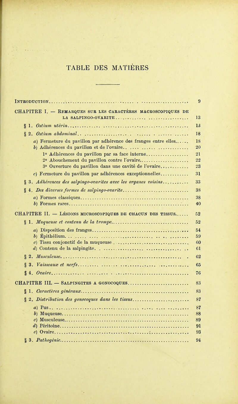 TABLE DES MATIÈRES Introduction 9 CHAPITRE I. — Eemaeques sue les caractères macroscopiques de LA SALPINGO-OVARITE 13 I 1. Ostium utérin 13 i 2. Ostium abdominal 18 a) Fermeture du pavillon par adhérence des franges entre elles 18 b) Adhérences du pavillon et de l'ovaire 20 1° Adhérences du pavillon par sa face interne 21 2» Abouchement du pavillon contre l'ovaire 22 3° Ouverture du pavillon dans une cavité de l'ovaire 23 c) Fermeture du pavillon par adhérences exceptionnelles 31 I 3. Adhérences des salpingo-ovarites avec les organes voisins 33 I 4. Des diverses formes de salpingo-ovarite 38 a) Formes classiques 38 b) Formes rares 40 CHAPITEE II. — LÉSIONS microscopiques de chacun des tissus 52 I 1. Muqueuse et co)itenu de la trompe 52 a) Disposition des franges 54 b) Épithélium 59 c) Tissu conjonctif de la muqueuse , 60 d) Contenu de la salpingite 61 I 2. Musculeuse 62 § 3. Vaisseaux et nerfs 65 I 4. Ovaire 76 CHAPITRE III. — Salpingites a gonocoques 83 § 1. Caractères généraux 83 I 2. Distribution des gonocoques dans les tissus 87 a) Pus.. 87 6) Muqueuse 88 c) Musculeuse 89 d) Péritoine 91 e) Ovaire ; 93 I 3. Pathogénie 94