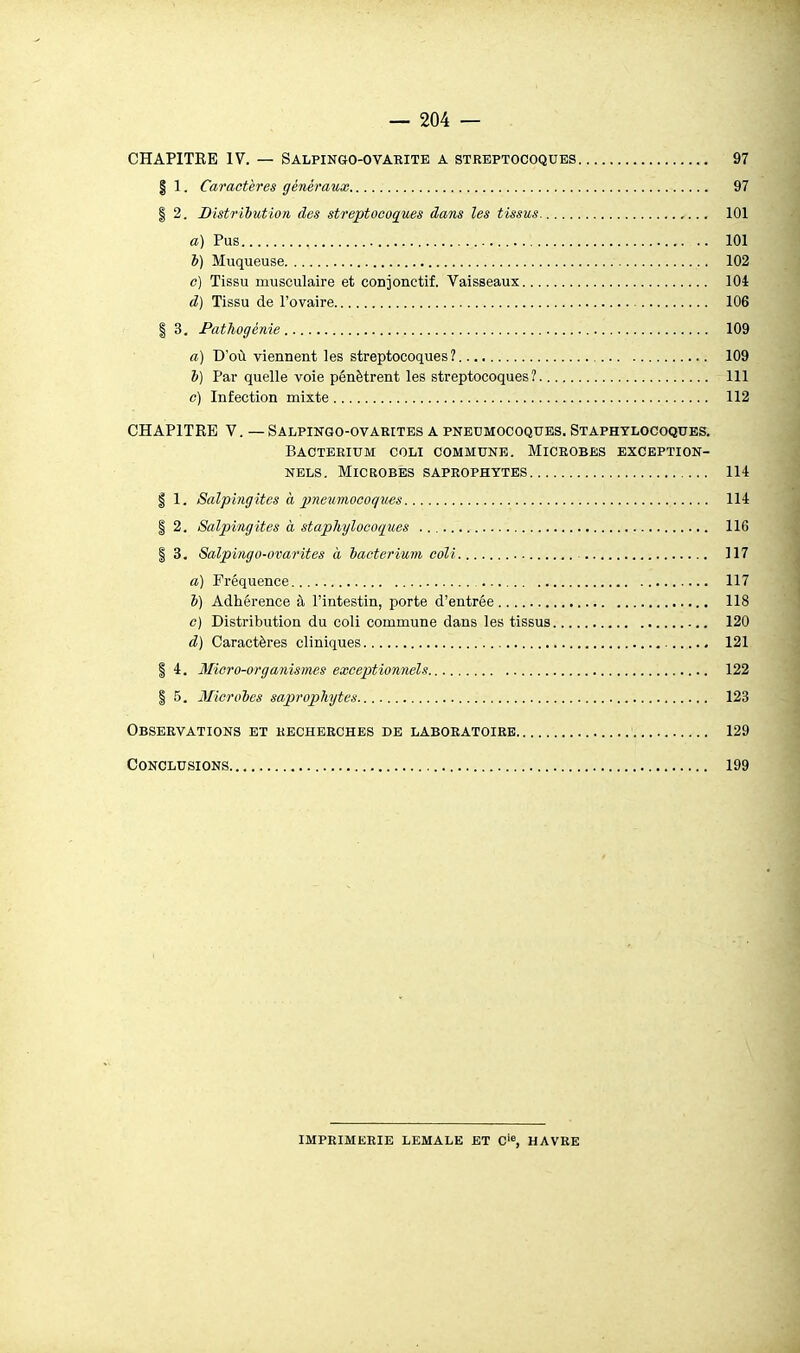 CHAPITEB IV. — Salpingo-ovaeite a streptocoques 97 § 1. Caractères généraux 97 I 2. Distribution des streptocoques dans les tissus 101 a) Pus 101 l) Muqueuse 102 c) Tissu musculaire et conjoiictif. Vaisseaux 104 d) Tissu de l'ovaire 106 I 3. Pathogénie 109 a) D'où viennent les streptocoques? 109 V) Par quelle voie pénètrent les streptocoques? 111 e) Infection mixte 112 CHAPITRE V. — Salpingo-ovarites a pneumocoques. Staphylocoques. Bacterium coli commune. Microbes exception- nels. Microbes saprophytes 114 I 1. Salpingites a imeumocoques 114 I 2. Salpingites à staphylocoques 116 I 3. Salpingo-ovarites à bacterium coli 117 a) Fréquence 117 b) Adhérence à l'intestin, porte d'entrée 118 c) Distribution du coli commune dans les tissus 120 d) Caractères cliniques 121 I 4. Micro-organismes exceptionnels 122 I 5. Microbes saprophytes 123 Observations et recherches de laboratoire 129 Conclusions 199 imprimerie lemale et 0'=, havre
