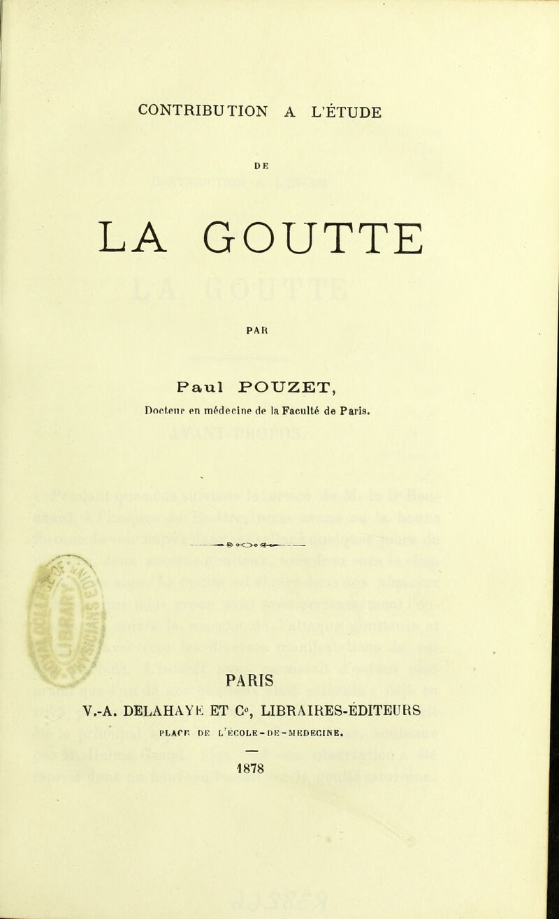 DE LA GOUTTE PAR Paul POUZET, Doctpiir en médecine de la Faculté de Paris. PARIS -A. DELAHAYK ET G% LIBRAIRES-ÉDITEURS PLACF. DE l'kCOLE-DE-MEDECINE. 1878