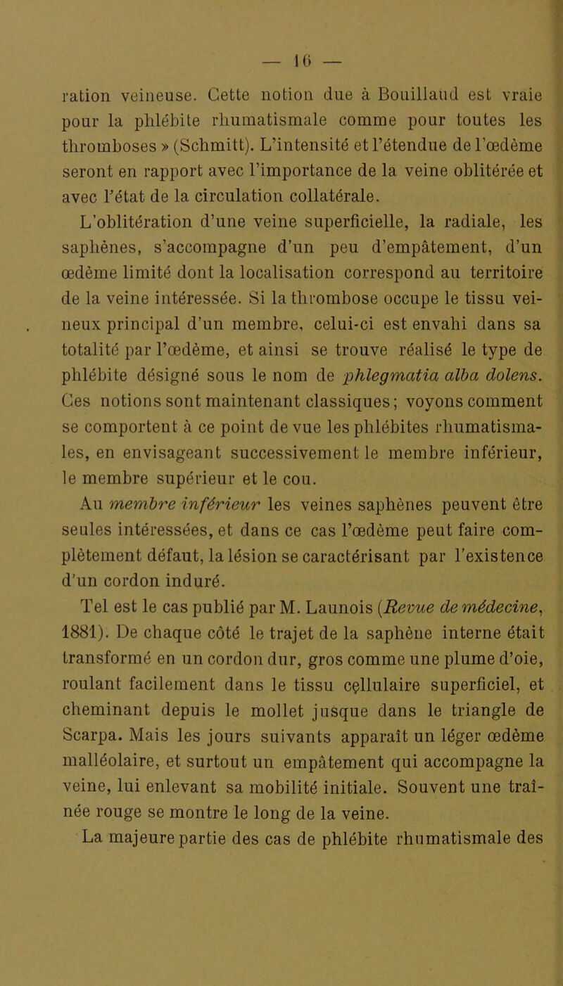 10 — ration veineuse. Cette notion due à Bouillaud est vraie pour la phlébite rhumatismale comme pour toutes les thromboses » (Schmitt). L’intensité et l’étendue de l’œdème seront en rapport avec l’importance de la veine oblitérée et avec l’état de la circulation collatérale. L’oblitération d’une veine superficielle, la radiale, les saphènes, s’accompagne d’un peu d’empâtement, d’un œdème limité dont la localisation correspond au territoire de la veine intéressée. Si la thrombose occupe le tissu vei- neux principal d’un membre, celui-ci est envahi dans sa totalité par l’œdème, et ainsi se trouve réalisé le type de phlébite désigné sous le nom de phlegmatia alba dolens. Ces notions sont maintenant classiques; voyons comment se comportent à ce point de vue les phlébites rhumatisma- les, en envisageant successivement le membre inférieur, le membre supérieur et le cou. Au membre inférieur les veines saphènes peuvent être seules intéressées, et dans ce cas l’œdème peut faire com- plètement défaut, la lésion se caractérisant par l’existence d’un cordon induré. Tel est le cas publié par M. Launois {Revue de médecine^ 1881). De chaque côté le trajet de la saphène interne était transformé en un cordon dur, gros comme une plume d’oie, roulant facilement dans le tissu cçllulaire superficiel, et cheminant depuis le mollet jusque dans le triangle de Scarpa. Mais les jours suivants apparaît un léger œdème malléolaire, et surtout un empâtement qui accompagne la veine, lui enlevant sa mobilité initiale. Souvent une traî- née rouge se montre le long de la veine. La majeure partie des cas de phlébite rhumatismale des