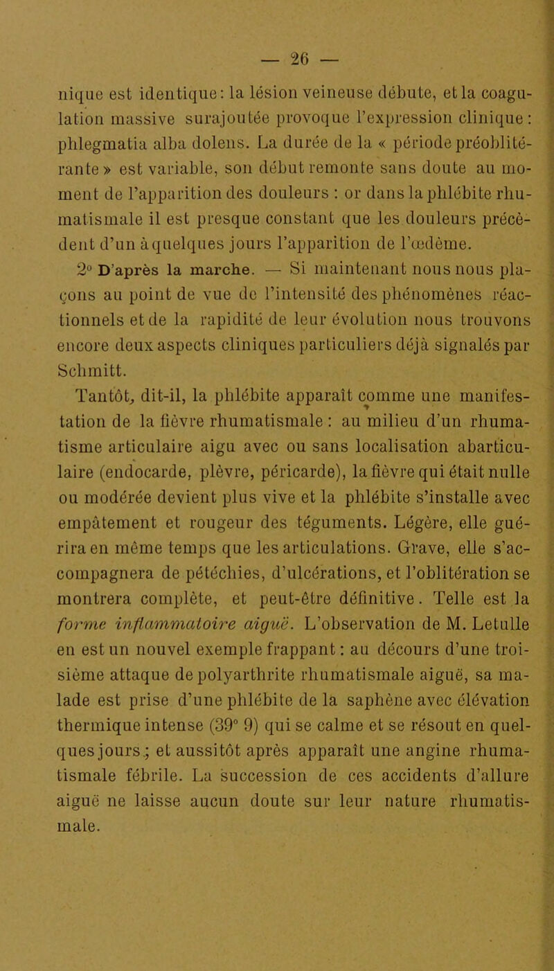 nique est identique; la lésion veineuse débute, et la coagu- lation massive surajoutée provoque l’expression clinique: phlegmatia alba dolens. La durée de la « période préoblité- rante» est variable, son début remonte sans doute au mo- ment de l’apparition des douleurs : or dans la phlébite rhu- matismale il est presque constant que les douleurs précè- dent d’un à quelques jours l’apparition de Tœdèine. 2“ D’après la marche. — Si maintenant nous nous pla- çons au point de vue de l’intensité des phénomènes réac- tionnels et de la rapidité de leur évolution nous trouvons encore deux aspects cliniques particuliers déjà signalés par Schmitt. TantôL dit-il, la phlébite apparaît comme une manifes- tation de la lièvre rhumatismale : au milieu d’un rhuma- tisme articulaire aigu avec ou sans localisation abarticu- laire (endocarde, plèvre, péricarde), la fièvre qui était nulle ou modérée devient plus vive et la phlébite s’installe avec empâtement et rougeur des téguments. Légère, elle gué- rira en même temps que les articulations. Grave, elle s’ac- compagnera de pétécbies, d’ulcérations, et l’oblitération se montrera complète, et peut-être définitive. Telle est la forme inflammatoire aigue. L’observation de M. Letulle en est un nouvel exemple frappant : au décours d’une troi- sième attaque de polyarthrite rhumatismale aiguë, sa ma- lade est prise d’une phlébite de la saphène avec élévation thermique intense (39 9) qui se calme et se résout en quel- ques jours.; et aussitôt après apparaît une angine rhuma- tismale fébrile. La succession de ces accidents d’allure aiguë ne laisse aucun doute sur leur nature rhumatis- male.