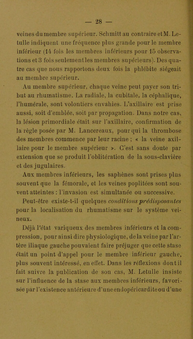 veines du membre supérieur. Sclimittau contraire etM. Le- tulle indiquent une fréquence plus grande pour le membre inférieur (14 fois les membres inférieurs pour 15 observa- tions et 3 fois seulementles membres supérieurs). Des qua- tre cas que nous rapportons deux fois la phlébite siégeait au membre supérieur. Au membre supérieur, chaque veine peut payer son tri- but au rhumatisme. La radiale, la cubitale, la céphalique, l’humérale, sont volontiers envahies. L’axillaire est prise aussi, soit d’emblée, soit par propagation. Dans notre cas, la lésion primordiale était sur Taxillaire, confirmation de la règle posée par M. Lancereaux, pour qui la thrombose des membres commence par leur racine ; « la veine axil- laire pour le membre supérieur ». C’est sans doute par extension que se produit l’oblitération de la sous-clavière et des jugulaires. Aux membres inférieurs, les saphènes sont prises plus souvent que la fémorale, et les veines poplitées sont sou- vent atteintes : l’invasion est simultanée ou successive. Peut-être existe-t-il conditions prédisposantes pour la localisation du rhumatisme sur le système vei- neux. Déjà Pétat variqueux des membres inférieurs et la com- pression, pour ainsi dire physiologique, delà veine par l’ar- tère iliaque gauche pouvaient faire préjuger que cette stase était un point d’appel pour le membre inférieur gauche, plus souvent intéressé, eneiïet. Dans les réflexions dont il fait suivre la publication de son cas, M. Letulle insiste sur l’influence de la stase aux membres inférieurs, favori- sée par l’existence antérieure d’uneendopéricarditeou d’une