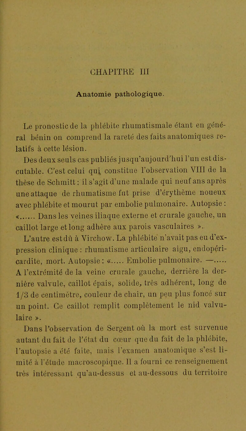 CHAPITRE III Anatomie pathologique. Le pronostic de la phlébite rhumatismale étant en géné- ral bénin on comprend la rareté des faits anatomiques re- latifs à cette lésion. Des deux seuls cas publiés jusqu’aujourd'hui Tun est dis- cutable. C'est celui qui, constitue l’observation VIII de la thèse de Schmitt : il s’agit d’une malade qui neuf ans après une attaque de rhumatisme fut prise d’érythème noueux avec phlébite et mourut par embolie pulmonaire. Autopsie : « Dans les veines iliaque externe et crurale gauche, un caillot large et long adhère aux parois vasculaires ». L’autre est dû à Virchow. La phlébite n’avait pas eu d’ex- pression clinique : rhumatisme articulaire aigu, endopéri- cardite, mort. Autopsie: « Embolie pulmonaire. — A l’extrémité de la veine crurale gauche, derrière la der- nière valvule, caillot épais, solide, très adhérent, long de 1/3 de centimètre, couleur de chair, un p§u plus foncé sur un point. Ce caillot remplit complètement le nid valvu- laire ». Dans l’observation de Sergent où la mort est survenue autant du fait de l'état du cœur que du fait de la phlébite, l’autopsie a été faite, mais l’examen anatomique s’est li- mité à l’étude macroscopique. 11 a fourni ce renseignement très intéressant qu’au-dessus et au-dessous du territoire