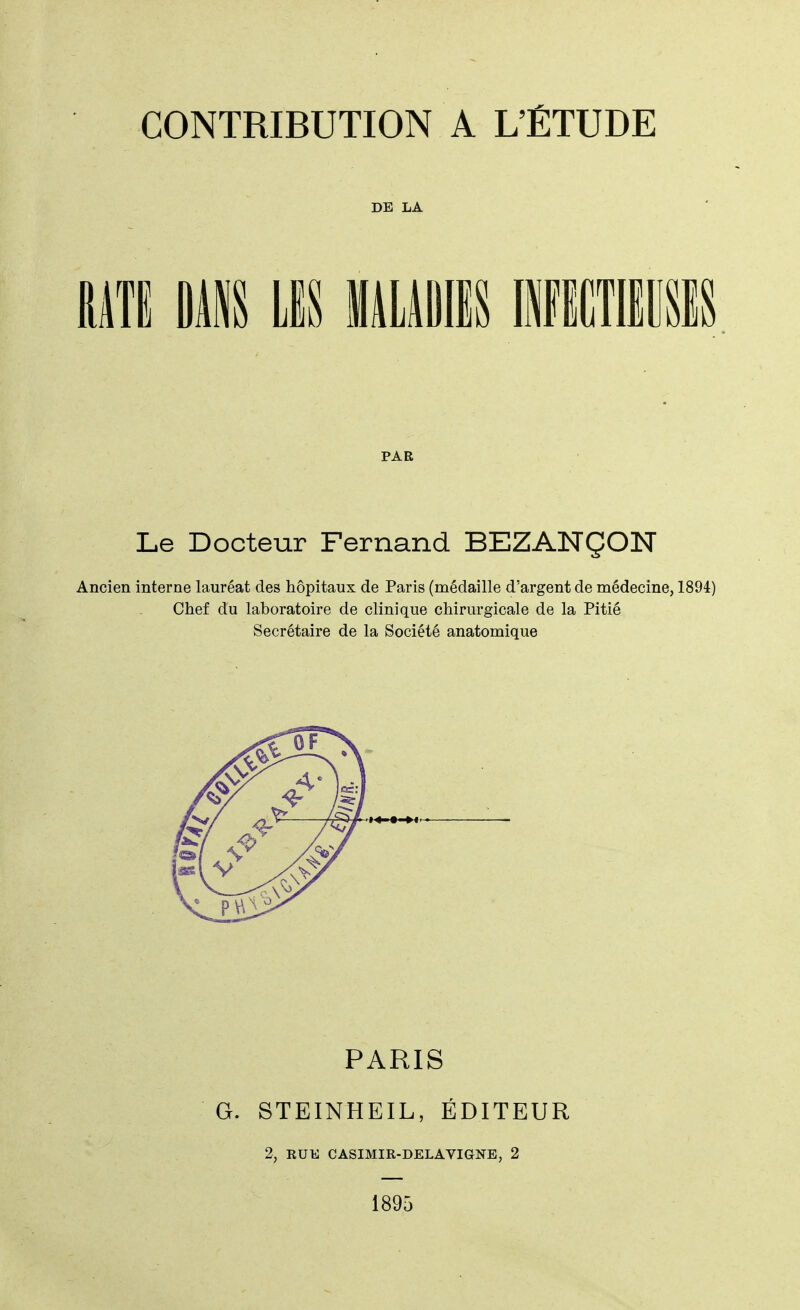 CONTRIBUTION A L'ÉTUDE DE LA RATE DANS LIS MALADIES INFECTIEUSES PAR Le Docteur Fernand BEZANÇON Ancien interne lauréat des hôpitaux de Paris (médaille d'argent de médecine, 1894) Chef du laboratoire de clinique chirurgicale de la Pitié Secrétaire de la Société anatomique PARIS G. STEINHEIL, ÉDITEUR 2, RUE CASIMIR-DELAVIGNE, 2 1895