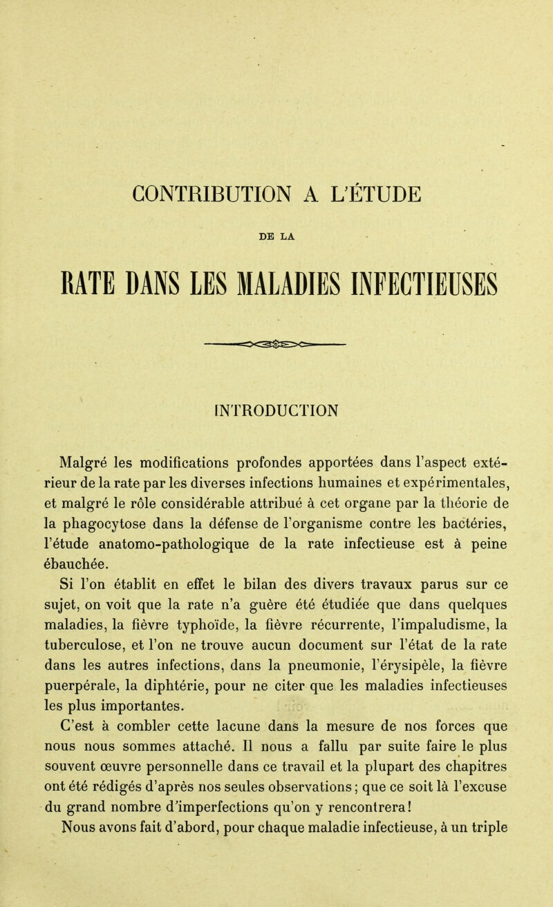 DE LA RATE DANS LES MALADIES INFECTIEUSES Malgré les modifications profondes apportées dans l'aspect exté- rieur de la rate par les diverses infections humaines et expérimentales, et malgré le rôle considérable attribué à cet organe par la théorie de la phagocytose dans la défense de l'organisme contre les bactéries, l'étude anatomo-pathologique de la rate infectieuse est à peine ébauchée. Si l'on établit en effet le bilan des divers travaux parus sur ce sujet, on voit que la rate n'a guère été étudiée que dans quelques maladies, la fièvre typhoïde, la fièvre récurrente, l'impaludisme, la tuberculose, et l'on ne trouve aucun document sur l'état de la rate dans les autres infections, dans la pneumonie, l'érysipèle, la fièvre puerpérale, la diphtérie, pour ne citer que les maladies infectieuses les plus importantes. C'est à combler cette lacune dans la mesure de nos forces que nous nous sommes attaché. Il nous a fallu par suite faire le plus souvent œuvre personnelle dans ce travail et la plupart des chapitres ont été rédigés d'après nos seules observations ; que ce soit là l'excuse du grand nombre d'imperfections qu'on y rencontrera! Nous avons fait d'abord, pour chaque maladie infectieuse, à un triple INTRODUCTION