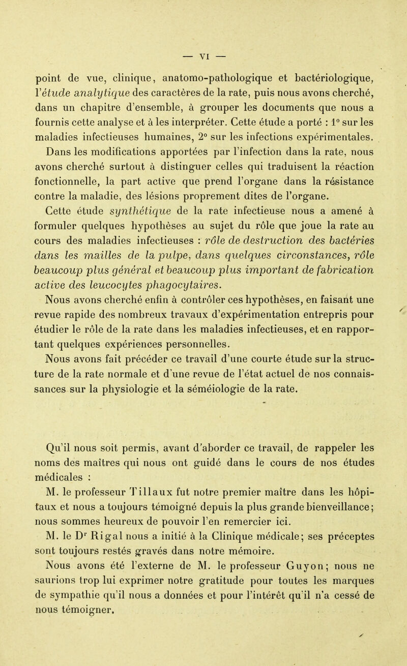 point de vue, clinique, anatomo-pathologique et bactériologique, Yétude analytique des caractères de la rate, puis nous avons cherché, dans un chapitre d'ensemble, à grouper les documents que nous a fournis cette analyse et à les interpréter. Cette étude a porté : 1° sur les maladies infectieuses humaines, 2° sur les infections expérimentales. Dans les modifications apportées par l'infection dans la rate, nous avons cherché surtout à distinguer celles qui traduisent la réaction fonctionnelle, la part active que prend l'organe dans la résistance contre la maladie, des lésions proprement dites de l'organe. Cette étude synthétique de la rate infectieuse nous a amené à formuler quelques hypothèses au sujet du rôle que joue la rate au cours des maladies infectieuses : rôle de destruction des bactéries dans les mailles de la pulpe, dans quelques circonstances, rôle beaucoup plus général et beaucoup plus important de fabrication active des leucocytes phagocytaires. Nous avons cherché enfin à contrôler ces hypothèses, en faisant une revue rapide des nombreux travaux d'expérimentation entrepris pour étudier le rôle de la rate dans les maladies infectieuses, et en rappor- tant quelques expériences personnelles. Nous avons fait précéder ce travail d'une courte étude sur la struc- ture de la rate normale et d'une revue de l'état actuel de nos connais- sances sur la physiologie et la séméiologie de la rate. Qu'il nous soit permis, avant d'aborder ce travail, de rappeler les noms des maîtres qui nous ont guidé dans le cours de nos études médicales : M. le professeur Tillaux fut notre premier maître dans les hôpi- taux et nous a toujours témoigné depuis la plus grande bienveillance; nous sommes heureux de pouvoir l'en remercier ici. M. le Dp Ri gai nous a initié à la Clinique médicale; ses préceptes sont toujours restés gravés dans notre mémoire. Nous avons été l'externe de M. le professeur Guy on ; nous ne saurions trop lui exprimer notre gratitude pour toutes les marques de sympathie qu'il nous a données et pour l'intérêt quïl n'a cessé de nous témoigner.