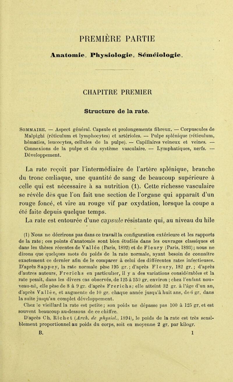 PREMIÈRE PARTIE Anatomie. Physiologie. Séméiologie. CHAPITRE PREMIER Structure de la rate. Sommaire. — Aspect général. Capsule et prolongements fibreux. — Corpuscules de Malpighi (réticulum et lymphocytes) et artérioles. — Pulpe splénique (réticulum, hématies, leucocytes, cellules de la pulpe). — Capillaires veineux et veines. — Connexions de la pulpe et du système vasculaire. — Lymphatiques, nerfs. — Développement. La rate reçoit par l'intermédiaire de l'artère splénique, branche du tronc cœliaque, une quantité de sang de beaucoup supérieure à celle qui est nécessaire à sa nutrition (1). Cette richesse vasculaire se révèle dès que Ton fait une section de l'organe qui apparaît d'un rouge foncé, et vire au rouge vif par oxydation, lorsque la coupe a été faite depuis quelque temps. La rate est entourée d'une capsule résistante qui, au niveau du hile (1) Nous ne décrirons pas dans ce travail la configuration extérieure et les rapports de la rate; ces points d'anatomie sont bien étudiés dans les ouvrages classiques et dans les thèses récentes de Vallée (Paris, 1892) et de Fleury (Paris, 1893) ; nous ne dirons que quelques mots du poids de la rate normale, ayant besoin de connaître exactement ce dernier afin de le comparer à celui des différentes rates infectieuses. D'après Sapp ey, la rate normale pèse 195 gr. ; d'après Fleury, 182 gr. ; d'après d'autres auteurs, Frerichs en particulier, il y a des variations considérables et la rate pesait, dans les divers cas observés, de 125 à 250 gr. environ ; chez l'enfant nou- veau-né, elle pèse de 8 à 9 gr. d'après Frerichs; elle atteint 32 gr. à l'âge d'un an, d'après Vallée, et augmente de 10 gr. chaque année jusqu'à huit ans, de 6 gr. dans la suite jusqu'au complet développement. , Chez le vieillard la rate est petite; son poids ne dépasse pas 100 à 125 gr. et est souvent beaucoup au-dessous de ce chiffre. D'après Ch. Richet {Arch. de physiol., 1891), le poids de la rate est très sensi- blement proportionnel au poids du corps, soit en moyenne 2 gr. par kilogr. B. 1