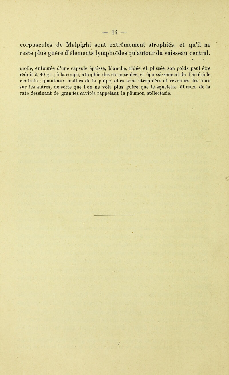 corpuscules de Malpighi sont extrêmement atrophiés, et qu'il ne reste plus guère d'éléments lymphoïdes qu'autour du vaisseau central. molle, entourée d'une capsule épaisse, blanche, ridée et plissée, son poids peut être réduit à 40 gr. ; à la coupe, atrophie des corpuscules, et épaississement de l'artériole centrale ; quant aux mailles de la pulpe, elles sont atrophiées et revenues les unes sur les autres, de sorte que l'on ne voit plus guère que le squelette fibreux de la rate dessinant de grandes cavités rappelant le poumon atélectasié.