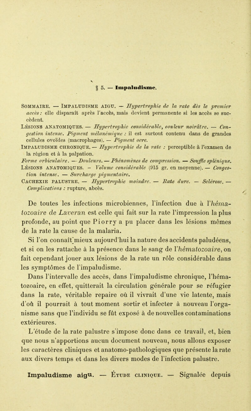 | 5. — Impaludisme. Sommaire. — Impaludisme aigu. — Hypertrophie de la rate dès le premier accès: elle disparaît après l'accès, mais devient permanente si les accès se suc- cèdent. Lésions ANATOMIQUES. — Hypertrophie considérable, couleur noirâtre. — Con- gestion intense. Pigment mèlanémiqne : il est surtout contenu dans de grandes cellules ovoïdes (macrophages). — Pigment ocre. Impaludisme chronique. — Hypertrophie de la rate : perceptible à l'examen de la région et à la palpation. Forme orbiculaire. —Douleurs. — Phénomènes de compression. —Souffle splènique. Lésions anatomiques. - Volume considérable (915 gr. en moyenne). — Conges- tion intense. — Surcharge pigmentaire. Cachexie palustre. — Hypertrophie moindre. — Paie dure. — Sclérose. — Complications : rupture, abcès. De toutes les infections microbiennes, l'infection due à Yhéma- tozoaire de Laveran est celle qui fait sur la rate l'impression la plus profonde, au point que Piorry a pu placer dans les lésions mêmes de la rate la cause de la malaria. Si l'on connaît]mieux aujourd'hui la nature des accidents paludéens, et si on les rattache à la présence dans le sang de l'hématozoaire, on fait cependant jouer aux lésions de la rate un rôle considérable dans les symptômes de l'impaludisme. Dans l'intervalle des accès, dans l'impaludisme chronique, l'héma- tozoaire, en effet, quitterait la circulation générale pour se réfugier dans la rate, véritable repaire où il vivrait d'une vie latente, mais d'où il pourrait à tout moment sortir et infecter à nouveau l'orga- nisme sans que l'individu se fût exposé à de nouvelles contaminations extérieures. L'étude de la rate palustre s'impose donc dans ce travail, et, bien que nous n'apportions aucun document nouveau, nous allons exposer les caractères cliniques et anatomo-pathologiques que présente la rate aux divers temps et dans les divers modes de l'infection palustre. Impaludisme aigu. — Étude clinique. — Signalée depuis