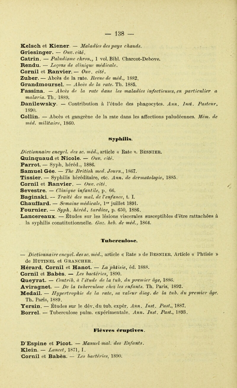 Kelsch et Kiener — Maladies des pays chauds. Griesinger. — Ouv.cité. Gatrin. — Paludisme chron., 1 vol. Bibl. Charcot-Debove. Rendu. — Leçons de clinique médicale. Cornil et Ranvier.— Ouv. cité. Zuber. — Abcès de la rate. Bévue de méd., 1882. Grandmoursel. — Abcès de la rate. Th. 1885. Fassina. — Abcès de la rate dans les maladies infectieuses, en particulier a malaria. Th. 1889. Danilewsky. — Contribution à l'étude des phagocytes. Ann. lnst. Pasteur, 1890. Gollin. — Abcès et gangrène de la rate dans les affections paludéennes. Mèm. de méd. militaire, 1860. Syphilis. Dictionnaire encycl. des se. méd., article « Rate >). Besnier. Quinquaud et Nicole. — Ouv. cité. Parrot. — Syph. héréd., 1886. Samuel Gée. — The British med. Jonrn., 1867. Tissier. — Syphilis héréditaire, etc. Ann. de dermatologie, 1885. Cornil et Ranvier. — Ouv. cité. Sevestre. — Clinique infantile, p. 66. Ba gin ski. — Traité des mal. de l'enfance, t. I. Chauffard. — Semaine médicale, 1er juillet 1891. Fournier. — Syph. héréd. tardive, p. 650, 1886. Lancereaux. — Études sur les lésions viscérales susceptibles d'être rattachées à la syphilis constitutionnelle. Gaz. heb. de méd., 1864. Tuberculose. — Dictionnaire encycl. des se. méd., article « Rate » de Besnier. Article « Phtisie » de Hutinel et (trancher. Hérard, Cornil et Hanot. — La phtisie, éd. 1888. Cornil et Babès. — Les bactéries, 1890. Queyrat. — Contrib. à l'étude de la tub. du premier âge, 1886. Aviragnet. — De la tuberculose chez les enfants. Th. Paris, 1892. Medail. — Hypertrophie de la rate, sa valeur diag. de la tub. du premier âge. Th. Paris, 1889. Yersin. — Études sur le dév. du tub. expér. Ann. Lnst. Past., 1887. Borrel. — Tuberculose pulm. expérimentale. Ann. Lnst. Past., 1893. Fièvres éruptives. D'Espine et Picot. —Manuel mal. des Enfants. Klein. — Lancet, 1871, I. Cornil et Babès. — Les bactéries, 1890.