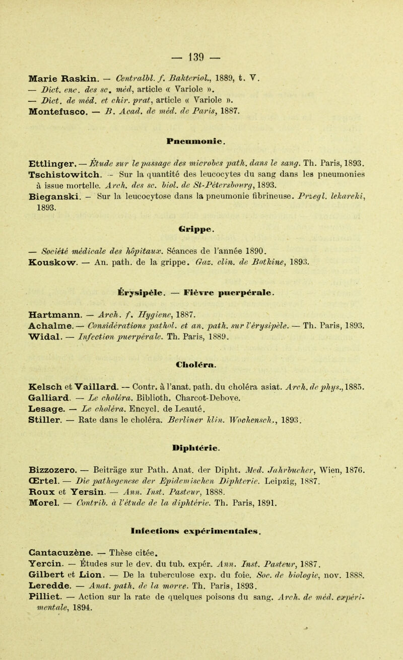 Marie Raskin. — Centralbl. f. Bakteriol., 1889, t. V. — Dict. enc. des se. méd, article c< Variole ». — Dict. de méd. et chir. prat, article « Variole ». Montefusco. — B. Acad. de méd. de Paris, 1887. Pneumonie. Ettlinger, — Étude sur le passage des microbes path. dans le sang. Th. Paris, 1893. Tschistowitch. - Sur la quantité des leucocytes du sang dans les pneumonies à issue mortelle. Arch. des se. biol. de St-Pétersbonrg, 1893. Bieganski. — Sur la leucocytose dans la pneumonie fibrineuse. Przegl. leJ&areki, 1893. Grippe. — Société médicale des Mpitaux. Séances de l'année 1890. Kouskow. — An. path. de la grippe. Gaz. clin, de Bothine, 1893. Érysipèle. — Fièvre puerpérale. Hartmann. — Arch. /. Hygiène, 1887. Achalme.— Considérations pathol. et an. path. sur Vérysipèle. — Th. Paris, 1893. Widal. — Infection puerpérale. Th. Paris, 1889. Choléra. Kelsch et Vaillard. — Contr. à l'anat. path. du choléra asiat. Arch. de p?iys.A885. Galliard. — Le choléra. Biblioth. Charcot-Debove. Lesage. — Le choléra. Encycl. de Leauté. Stiller. — Eate dans le choléra. Berliner Min. Wochensch., 1893. Diphtérie. Bizzozero. — Beitrâge zur Path. Anat. der Dipht. Med. Jahrbueher, Wien, 187G. Œrtel.— Die pathogenese der Epidemischen Diphtérie. Leipzig, 1887. Roux et Yersin. — Ann. Inst. Pasteur, 1888. Morel. — Contrib. à l'étude de la diphtérie. Th. Paris, 1891. Infeétions expérimentales. Cantacuzène. — Thèse citée. Yercin. — Études sur le dev. du tub. expér. Ann. Inst. Pasteur, 1887. Gilbert et Lion. — De la tuberculose exp. du foie. Soc. de biologie, nov. 1888. Leredde. — Anat.path. de la morve. Th. Paris, 1893. Pilliet. — Action sur la rate de quelques poisons du sang. Arch. de méd. expéri- mentale, 1894.