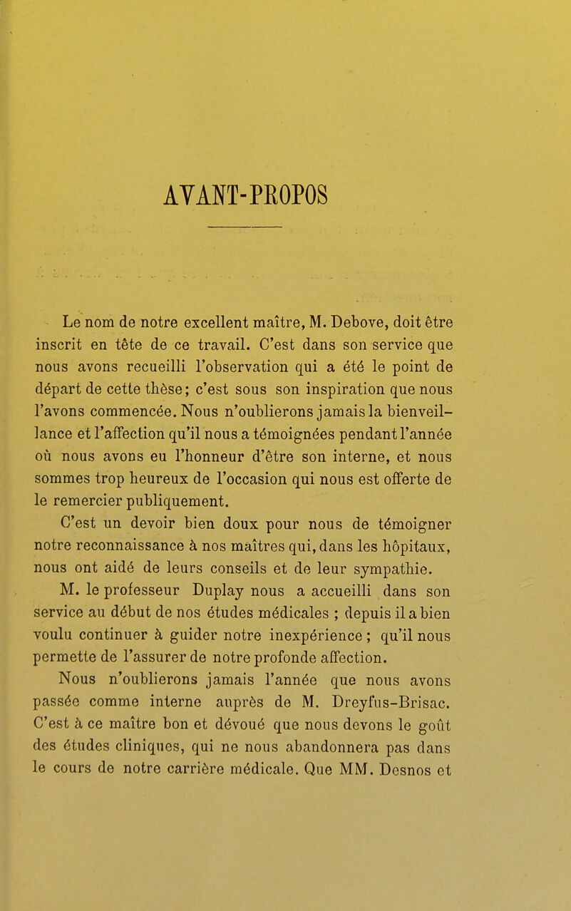 AVANT-PROPOS Le nom de notre excellent maître, M. Debove, doit être inscrit en tête de ce travail. C'est dans son service que nous avons recueilli l'observation qui a été le point de départ de cette thèse ; c'est sous son inspiration que nous l'avons commencée. Nous n'oublierons jamais la bienveil- lance et l'affection qu'il nous a témoignées pendant l'année où nous avons eu l'honneur d'être son interne, et nous sommes trop heureux de l'occasion qui nous est offerte de le remercier publiquement. C'est un devoir bien doux pour nous de témoigner notre reconnaissance à nos maîtres qui, dans les hôpitaux, nous ont aidé de leurs conseils et de leur sympathie. M. le professeur Duplay nous a accueilli dans son service au début de nos études médicales ; depuis il a bien voulu continuer à guider notre inexpérience ; qu'il nous permette de l'assurer de notre profonde affection. Nous n'oublierons jamais l'année que nous avons passée comme interne auprès de M. Dreyfus-Brisac. C'est à ce maître bon et dévoué que nous devons le goût des études cliniques, qui ne nous abandonnera pas dans le cours de notre carrière médicale. Que MM. Desnos et