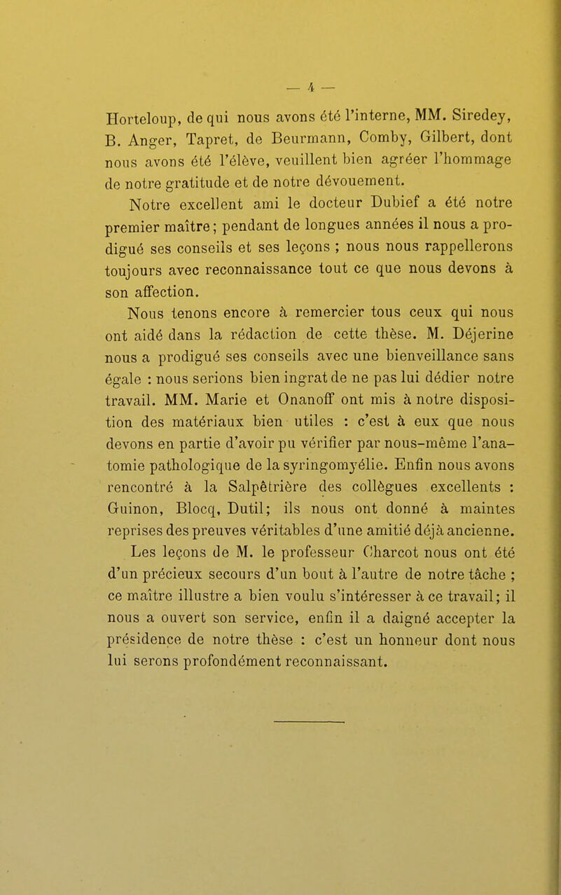 Horteloup, de qui nous avons été l'interne, MM. Siredey, B. Anger, Tapret, de Beurmann, Comby, Gilbert, dont nous avons été l'élève, veuillent bien agréer l'hommage de notre gratitude et de notre dévouement. Notre excellent ami le docteur Dubief a été notre premier maître ; pendant de longues années il nous a pro- digué ses conseils et ses leçons ; nous nous rappellerons toujours avec reconnaissance tout ce que nous devons à son affection. Nous tenons encore à remercier tous ceux qui nous ont aidé dans la rédaction de cette thèse. M. Déjerine nous a prodigué ses conseils avec une bienveillance sans égale : nous serions bien ingrat de ne pas lui dédier notre travail. MM. Marie et Onanoff ont rais à notre disposi- tion des matériaux bien utiles : c'est à eux que nous devons en partie d'avoir pu vérifier par nous-même l'ana- tomie pathologique de la syringomj^élie. Enfin nous avons rencontré à la Salpêtrière des collègues excellents : Guinon, Blocq, Dutil; ils nous ont donné à maintes reprises des preuves véritables d'une amitié déjà ancienne. Les leçons de M. le professeur Charcot nous ont été d'un précieux secours d'un bout à l'autre de notre tâche ; ce maître illustre a bien voulu s'intéresser à ce travail; il nous a ouvert son service, enfin il a daigné accepter la présidence de notre thèse : c'est un honneur dont nous lui serons profondément reconnaissant.