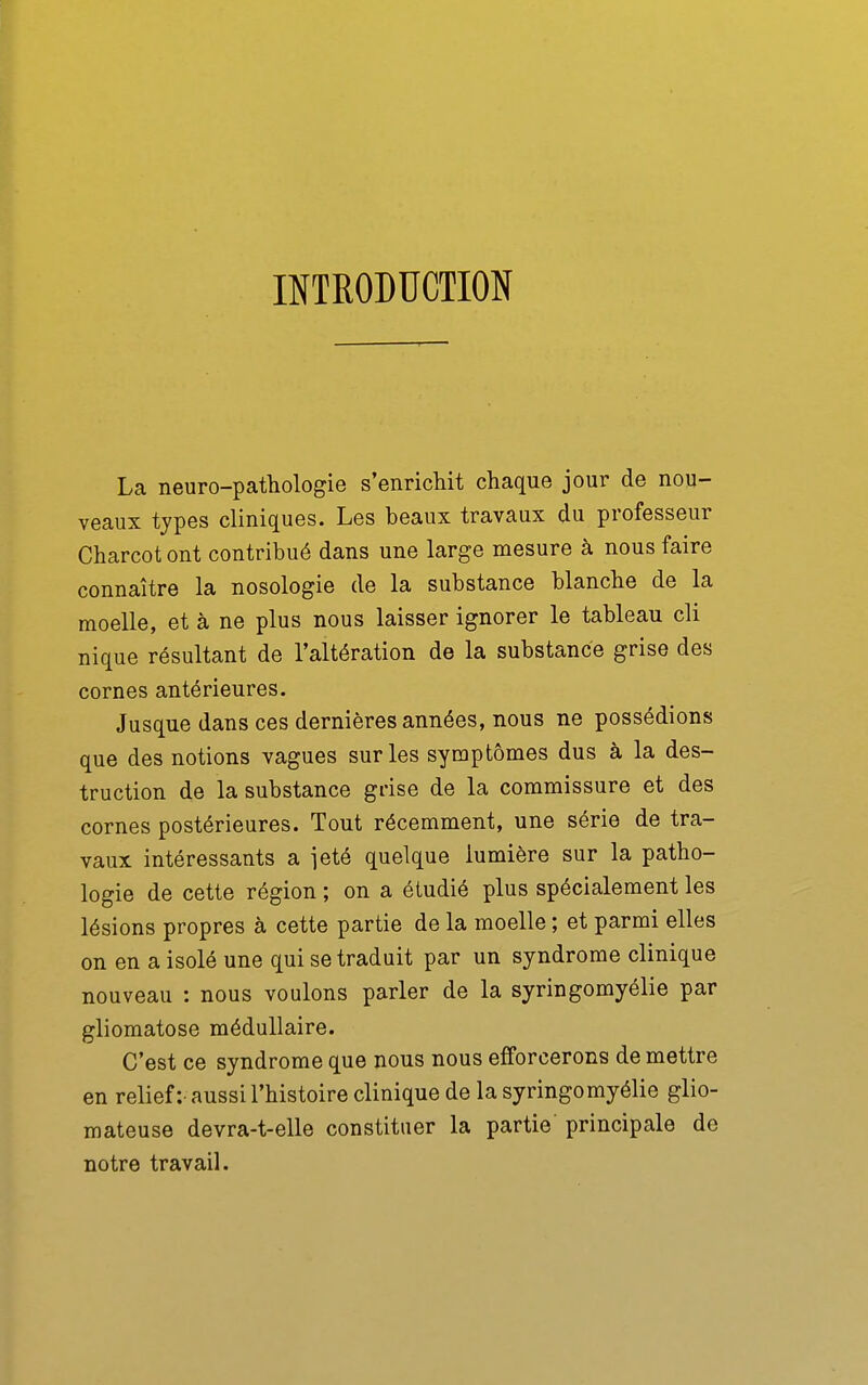 INTRODUCTION La neuro-pathologie s'enrichit chaque jour de nou- veaux types cliniques. Les beaux travaux du professeur Charcot ont contribué dans une large mesure à nous faire connaître la nosologie de la substance blanche de la moelle, et à ne plus nous laisser ignorer le tableau cli nique résultant de l'altération de la substance grise des cornes antérieures. Jusque dans ces dernières années, nous ne possédions que des notions vagues sur les symptômes dus à la des- truction de la substance grise de la commissure et des cornes postérieures. Tout récemment, une série de tra- vaux intéressants a jeté quelque lumière sur la patho- logie de cette région ; on a étudié plus spécialement les lésions propres à cette partie de la moelle ; et parmi elles on en a isolé une qui se traduit par un syndrome clinique nouveau : nous voulons parler de la syringomyélie par gliomatose médullaire. C'est ce syndrome que nous nous efforcerons de mettre en relief :• aussi l'histoire clinique de la syringomyélie glio- mateuse devra-t-elle constituer la partie principale de notre travail.