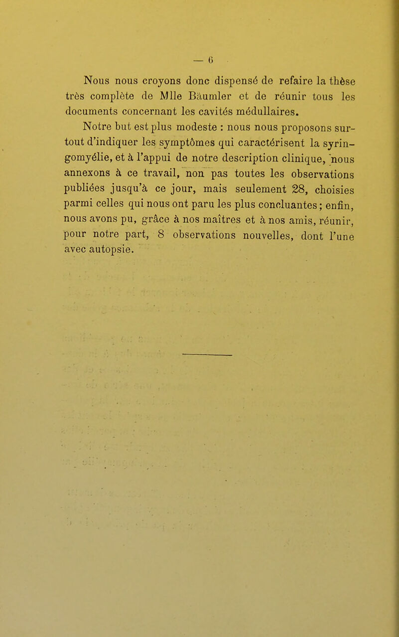 Nous nous croyons donc dispensé de refaire la thèse très complète de Mlle Bâumler et de réunir tous les documents concernant les cavités médullaires. Notre but est plus modeste : nous nous proposons sur- tout d'indiquer les symptômes qui caractérisent la syrin- gomyélie, et à l'appui de notre description clinique, nous annexons à ce travail, non pas toutes les observations publiées jusqu'à ce jour, mais seulement 28, choisies parmi celles qui nous ont paru les plus concluantes ; enfin, nous avons pu, grâce à nos maîtres et à nos amis, réunir, pour notre part, 8 observations nouvelles, dont l'une avec autopsie.