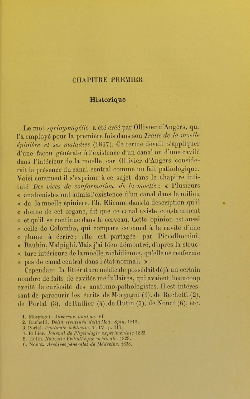 CHAPITRE PREMIER Historique Le mot syringomyélie a été créé par Ollivier d'Angers, qu:. l'a employé pour la première fois dans son Traité de la moelle épinière et ses maladies (1837). Ce terme devait s'appliquer d'une façon générale à l'existence d'un canal ou d'une cavité dans l'intérieur de la moelle, car Ollivier d'Angers considé- rait la présence du canal central comme un fait pathologique. Voici comment il s'exprime à ce sujet dans le chapitre inti- tulé Des vices de conformation de la moelle : « Plusieurs « anatomistes ont admis l'existence d'un canal dans le milieu « de la moelle épinière. Ch. Etienne dans la description qu'il • « donïie de cet organe, dit que ce canal existe constamment « et qu'il se continue dans le cerveau. Cette opinion est aussi « celle de Colombo, qui compare ce canal à la cavité d'une « plume à écrire; elle est partagée par Piccolhomini, « Bauhin,Malpighi.Mais j'ai bien démontré, d'après la sLruc- « ture intérieure de lamoelle rachidienne, qu'ellene renferme « pas de canal central dans l'état normal. » Cependant la littérature médicale possédait déjà un certain nombre de faits de cavités médullaires, qui avaient beaucoup excité la curiosité des anatomo-pathologistes. Il est intéres- sant de parcourir les écrits de Morgagni (1), de Rachelti (2), de Portai (3), deRullier (4),de Ilutiri (5), de Nonat (6), etc. 1. Morgagni. Adversar. analom. VI 2. Rachetti. Délia strutlura délia Med. S/n'w. i816. 3. Portai. Anatomie médicale. T. IV. p. 117. 4. Rullier. Journal de Pli.ysiolor/ie expérimentale 1823. 5. lliilin. Nouvelle BihlioUièque médicale. 1828. 6. Nonat. Archives générales de Médecine. 1838.